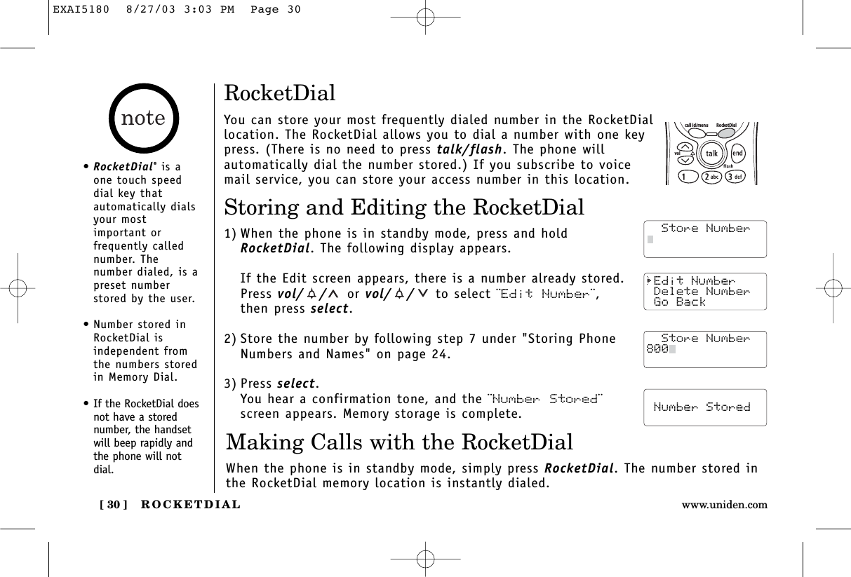 ROCKETDIAL[ 30 ] www.uniden.com Edit Number Delete Number Go Back  Store Number  Number StoredRocketDialYou can store your most frequently dialed number in the RocketDiallocation. The RocketDial allows you to dial a number with one keypress. (There is no need to press talk/flash. The phone willautomatically dial the number stored.) If you subscribe to voicemail service, you can store your access number in this location.Storing and Editing the RocketDial1) When the phone is in standby mode, press and holdRocketDial. The following display appears. If the Edit screen appears, there is a number already stored.Press vol/ / or vol/ / to select ¨Edit Number¨,then press select.2) Store the number by following step 7 under &quot;Storing PhoneNumbers and Names&quot; on page 24.3) Press select.You hear a confirmation tone, and the ¨Number Stored¨screen appears. Memory storage is complete.Making Calls with the RocketDialWhen the phone is in standby mode, simply press RocketDial. The number stored inthe RocketDial memory location is instantly dialed.  Store Number  Store Number  Store Number800call id/menu RocketDialvol•RocketDial®is aone touch speeddial key thatautomatically dialsyour mostimportant orfrequently callednumber. Thenumber dialed, is apreset numberstored by the user.•Number stored inRocketDial isindependent fromthe numbers storedin Memory Dial.•If the RocketDial doesnot have a storednumber, the handsetwill beep rapidly andthe phone will notdial.EXAI5180  8/27/03 3:03 PM  Page 30