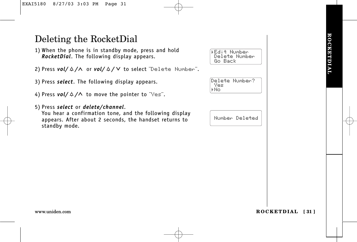 ROCKETDIALROCKETDIAL [ 31 ]www.uniden.comDeleting the RocketDial1) When the phone is in standby mode, press and holdRocketDial. The following display appears.2) Press vol/ / or vol/ / to select ¨Delete Number¨.3) Press select. The following display appears.4) Press vol/ / to move the pointer to ¨Yes¨.5) Press select or delete/channel.You hear a confirmation tone, and the following displayappears. After about 2 seconds, the handset returns tostandby mode. Edit Number Delete Number Go BackDelete Number? Yes No  Number DeletedEXAI5180  8/27/03 3:03 PM  Page 31