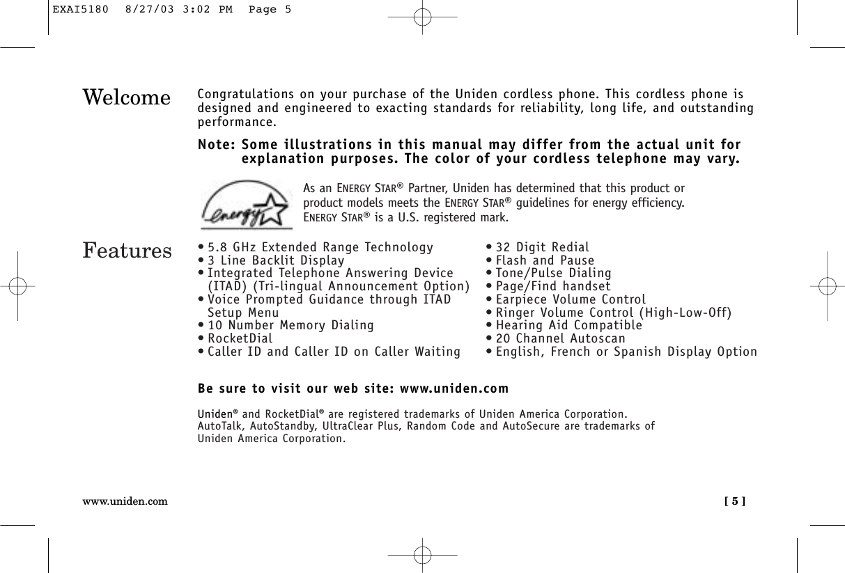 [ 5 ]www.uniden.comWelcome Congratulations on your purchase of the Uniden cordless phone. This cordless phone isdesigned and engineered to exacting standards for reliability, long life, and outstandingperformance.Note: Some illustrations in this manual may differ from the actual unit for explanation purposes. The color of your cordless telephone may vary.Be sure to visit our web site: www.uniden.comUniden®and RocketDial®are registered trademarks of Uniden America Corporation.AutoTalk, AutoStandby, UltraClear Plus, Random Code and AutoSecure are trademarks of Uniden America Corporation.Features •5.8 GHz Extended Range Technology•3 Line Backlit Display•Integrated Telephone Answering Device(ITAD) (Tri-lingual Announcement Option)•Voice Prompted Guidance through ITADSetup Menu•10 Number Memory Dialing•RocketDial•Caller ID and Caller ID on Caller Waiting•32 Digit Redial•Flash and Pause•Tone/Pulse Dialing•Page/Find handset•Earpiece Volume Control•Ringer Volume Control (High-Low-Off)•Hearing Aid Compatible•20 Channel Autoscan•English, French or Spanish Display OptionAs an ENERGY STAR®Partner, Uniden has determined that this product orproduct models meets the ENERGY STAR®guidelines for energy efficiency.ENERGY STAR®is a U.S. registered mark.EXAI5180  8/27/03 3:02 PM  Page 5