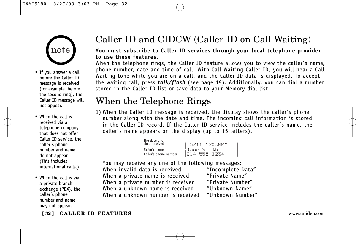 CALLER ID FEATURES[ 32 ] www.uniden.com•If you answer a callbefore the Caller IDmessage is received(for example, beforethe second ring), theCaller ID message willnot appear.•When the call isreceived via a telephone companythat does not offerCaller ID service, thecaller´s phone number and name do not appear. (This includes international calls.)•When the call is via a private branchexchange (PBX), thecaller´s phone number and namemay not appear.Caller ID and CIDCW (Caller ID on Call Waiting)You must subscribe to Caller ID services through your local telephone providerto use these features.When the telephone rings, the Caller ID feature allows you to view the caller´s name,phone number, date and time of call. With Call Waiting Caller ID, you will hear a CallWaiting tone while you are on a call, and the Caller ID data is displayed. To acceptthe waiting call, press talk/flash (see page 19). Additionally, you can dial a numberstored in the Caller ID list or save data to your Memory dial list.When the Telephone Rings1) When the Caller ID message is received, the display shows the caller´s phone number along with the date and time. The incoming call information is stored in the Caller ID record. If the Caller ID service includes the caller´s name, thecaller´s name appears on the display (up to 15 letters).You may receive any one of the following messages:When invalid data is received “Incomplete Data”When a private name is received “Private Name”When a private number is received  “Private Number”When a unknown name is received “Unknown Name”When a unknown number is received  “Unknown Number” 5/11 12:30PM Jane Smith214-555-1234The date andtime receivedCaller&apos;s nameCaller&apos;s phone numberEXAI5180  8/27/03 3:03 PM  Page 32