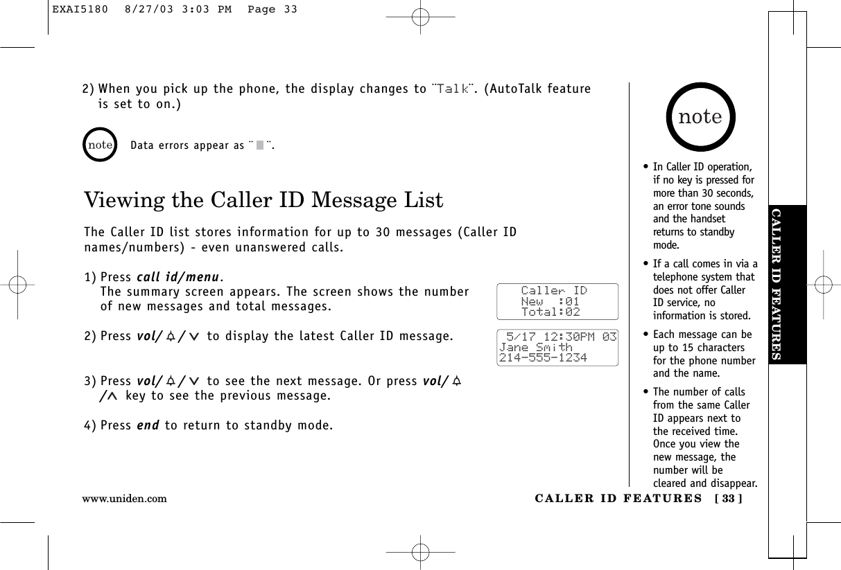 CALLER ID FEATURESCALLER ID FEATURES [ 33 ]www.uniden.comViewing the Caller ID Message ListThe Caller ID list stores information for up to 30 messages (Caller IDnames/numbers) - even unanswered calls.1) Press call id/menu.The summary screen appears. The screen shows the numberof new messages and total messages.2) Press vol/ / to display the latest Caller ID message.3) Press vol/ / to see the next message. Or press vol//key to see the previous message.4) Press end to return to standby mode.Data errors appear as ¨ ¨.   Caller ID   New  :01   Total:02 5/17 12:30PM 03Jane Smith214-555-12342) When you pick up the phone, the display changes to ¨Talk¨. (AutoTalk featureis set to on.)•In Caller ID operation,if no key is pressed formore than 30 seconds,an error tone soundsand the handsetreturns to standbymode.•If a call comes in via atelephone system thatdoes not offer CallerID service, noinformation is stored.•Each message can beup to 15 charactersfor the phone numberand the name.•The number of callsfrom the same CallerID appears next tothe received time.Once you view thenew message, thenumber will becleared and disappear.EXAI5180  8/27/03 3:03 PM  Page 33