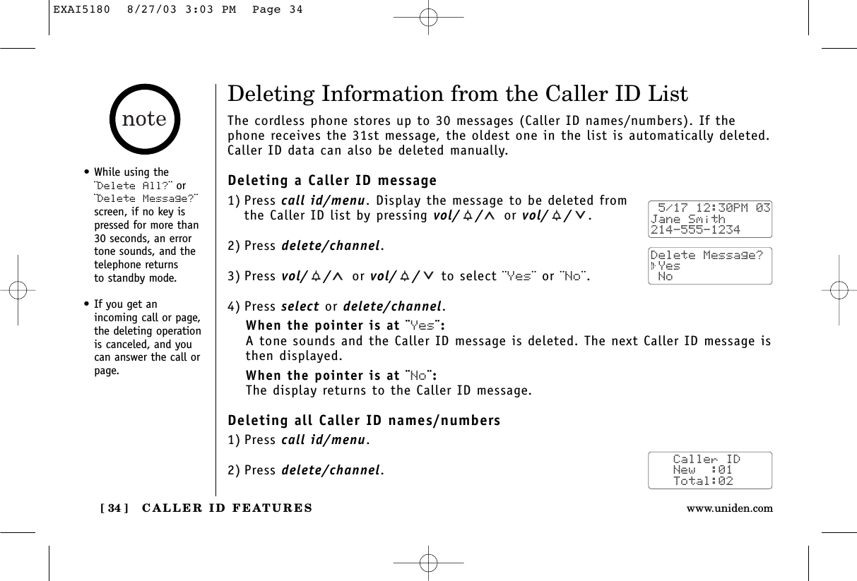 CALLER ID FEATURES[ 34 ] www.uniden.com•While using the¨Delete All?¨ or¨Delete Message?¨screen, if no key ispressed for more than30 seconds, an errortone sounds, and thetelephone returns to standby mode.•If you get an incoming call or page,the deleting operationis canceled, and youcan answer the call orpage.Deleting Information from the Caller ID ListThe cordless phone stores up to 30 messages (Caller ID names/numbers). If thephone receives the 31st message, the oldest one in the list is automatically deleted.Caller ID data can also be deleted manually.Deleting a Caller ID message1) Press call id/menu. Display the message to be deleted from the Caller ID list by pressing vol/ / or vol/ / .2) Press delete/channel.3) Press vol/ / or vol/ / to select ¨Yes¨ or ¨No¨.4) Press select or delete/channel.When the pointer is at ¨Yes¨:A tone sounds and the Caller ID message is deleted. The next Caller ID message isthen displayed.When the pointer is at ¨No¨:The display returns to the Caller ID message.Deleting all Caller ID names/numbers1) Press call id/menu.2) Press delete/channel. 5/17 12:30PM 03Jane Smith214-555-1234Delete Message? Yes No   Caller ID   New  :01   Total:02EXAI5180  8/27/03 3:03 PM  Page 34