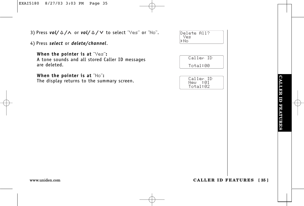 CALLER ID FEATURESCALLER ID FEATURES [ 35 ]www.uniden.com3) Press vol/ / or vol/ / to select ¨Yes¨ or ¨No¨.4) Press select or delete/channel.When the pointer is at ¨Yes¨:A tone sounds and all stored Caller ID messages are deleted.When the pointer is at ¨No¨:The display returns to the summary screen.   Caller ID      Total:00   Caller ID   New  :01   Total:02Delete All? Yes NoEXAI5180  8/27/03 3:03 PM  Page 35