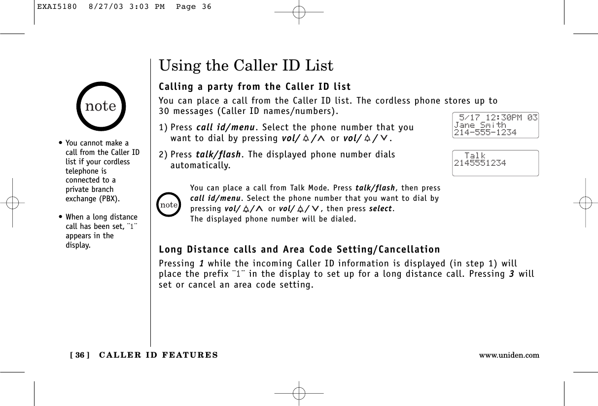 CALLER ID FEATURES[ 36 ] www.uniden.com•You cannot make acall from the Caller IDlist if your cordlesstelephone isconnected to aprivate branchexchange (PBX).•When a long distancecall has been set, ¨1¨appears in the display.Using the Caller ID ListCalling a party from the Caller ID listYou can place a call from the Caller ID list. The cordless phone stores up to 30 messages (Caller ID names/numbers).1) Press call id/menu. Select the phone number that youwant to dial by pressing vol/ / or vol/ / .2) Press talk/flash. The displayed phone number dials automatically.Long Distance calls and Area Code Setting/CancellationPressing 1while the incoming Caller ID information is displayed (in step 1) willplace the prefix ¨1¨ in the display to set up for a long distance call. Pressing 3willset or cancel an area code setting. 5/17 12:30PM 03Jane Smith214-555-1234  Talk2145551234You can place a call from Talk Mode. Press talk/flash, then press call id/menu. Select the phone number that you want to dial by pressing vol/ / or vol/ / , then press select. The displayed phone number will be dialed.EXAI5180  8/27/03 3:03 PM  Page 36