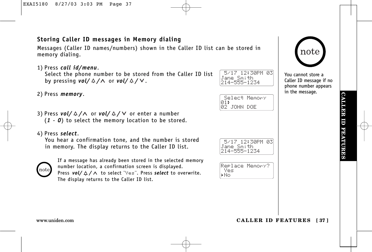 CALLER ID FEATURESCALLER ID FEATURES [ 37 ]www.uniden.comStoring Caller ID messages in Memory dialingMessages (Caller ID names/numbers) shown in the Caller ID list can be stored inmemory dialing.1) Press call id/menu.Select the phone number to be stored from the Caller ID listby pressing vol/ / or vol/ / .2) Press memory.3) Press vol/ / or vol/ / or enter a number (1- 0) to select the memory location to be stored.4) Press select.You hear a confirmation tone, and the number is stored in memory. The display returns to the Caller ID list. 5/17 12:30PM 03Jane Smith214-555-1234 Select Memory01  02 JOHN DOE 5/17 12:30PM 03Jane Smith214-555-1234Replace Memory? Yes NoIf a message has already been stored in the selected memorynumber location, a confirmation screen is displayed. Press vol/ / to select ¨Yes¨. Press select to overwrite. The display returns to the Caller ID list.You cannot store aCaller ID message if nophone number appearsin the message.EXAI5180  8/27/03 3:03 PM  Page 37