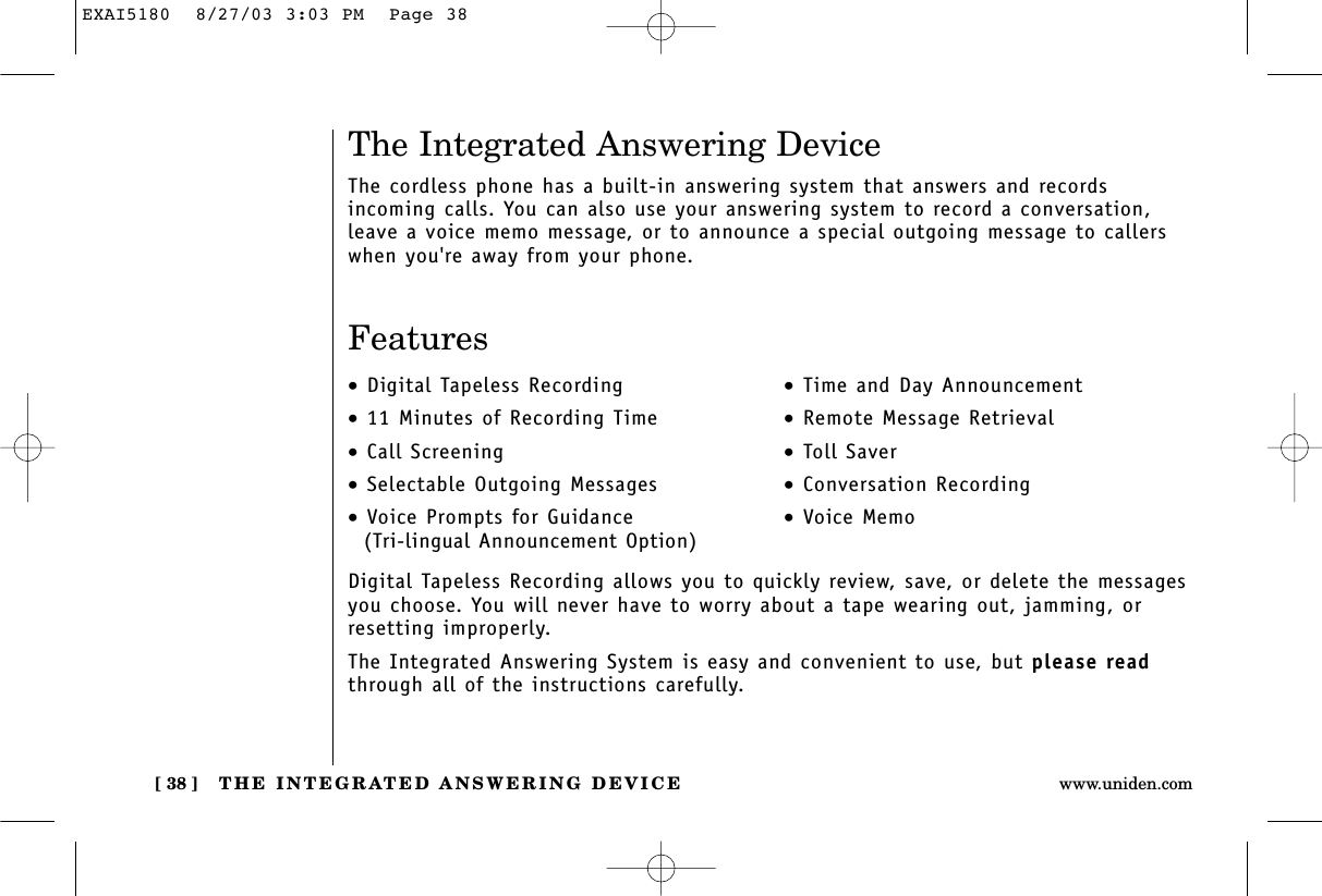 THE INTEGRATED ANSWERING DEVICE[ 38 ] www.uniden.comDigital Tapeless Recording allows you to quickly review, save, or delete the messagesyou choose. You will never have to worry about a tape wearing out, jamming, orresetting improperly.The Integrated Answering System is easy and convenient to use, but please readthrough all of the instructions carefully.•Digital Tapeless Recording•11 Minutes of Recording Time•Call Screening•Selectable Outgoing Messages•Voice Prompts for Guidance(Tri-lingual Announcement Option)•Time and Day Announcement•Remote Message Retrieval•Toll Saver•Conversation Recording•Voice MemoThe Integrated Answering DeviceThe cordless phone has a built-in answering system that answers and records incoming calls. You can also use your answering system to record a conversation,leave a voice memo message, or to announce a special outgoing message to callerswhen you&apos;re away from your phone.FeaturesEXAI5180  8/27/03 3:03 PM  Page 38