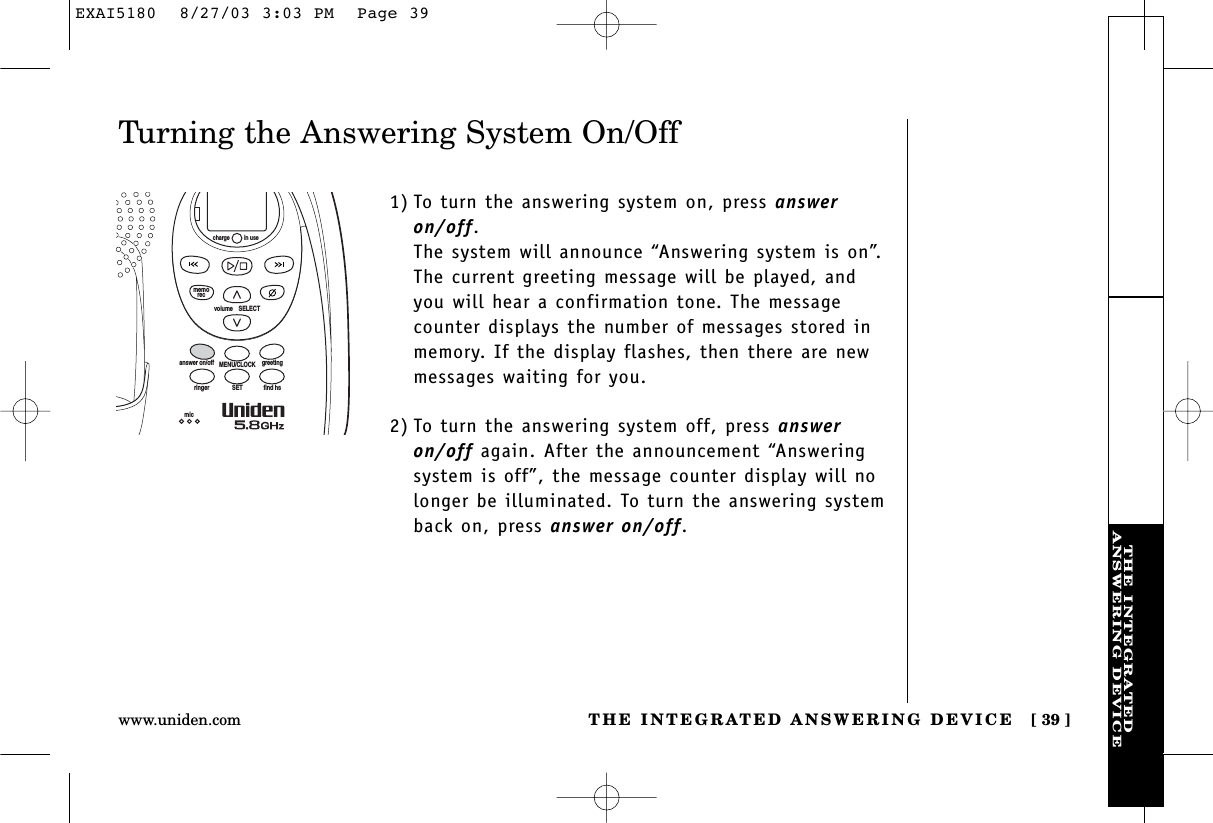 THE INTEGRATEDANSWERING DEVICETHE INTEGRATED ANSWERING DEVICE [ 39 ]www.uniden.comTurning the Answering System On/Off1) To turn the answering system on, press answeron/off. The system will announce “Answering system is on”.The current greeting message will be played, andyou will hear a confirmation tone. The messagecounter displays the number of messages stored inmemory. If the display flashes, then there are newmessages waiting for you. 2) To turn the answering system off, press answeron/off again. After the announcement “Answeringsystem is off”, the message counter display will nolonger be illuminated. To turn the answering systemback on, press answer on/off.volume    SELECTSETringer find hsMENU/CLOCKanswer on/off greetingmicmemoreccharge in useEXAI5180  8/27/03 3:03 PM  Page 39