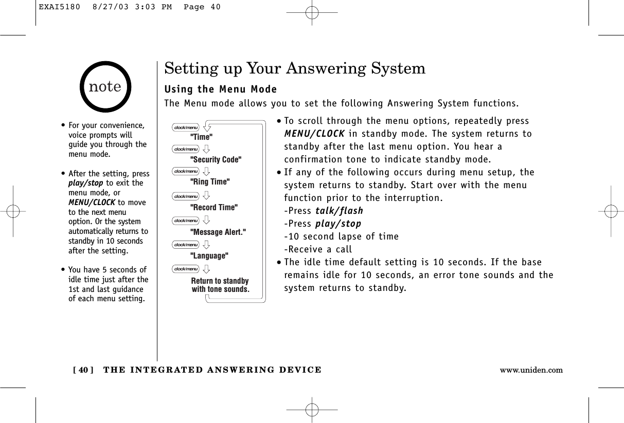 THE INTEGRATED ANSWERING DEVICE[ 40 ] www.uniden.comSetting up Your Answering SystemUsing the Menu ModeThe Menu mode allows you to set the following Answering System functions.•To scroll through the menu options, repeatedly pressMENU/CLOCK in standby mode. The system returns tostandby after the last menu option. You hear aconfirmation tone to indicate standby mode.•If any of the following occurs during menu setup, the system returns to standby. Start over with the menu function prior to the interruption.-Press talk/flash-Press play/stop-10 second lapse of time-Receive a call•The idle time default setting is 10 seconds. If the baseremains idle for 10 seconds, an error tone sounds and thesystem returns to standby.&quot;Time&quot;&quot;Security Code&quot;&quot;Ring Time&quot;&quot;Record Time&quot;&quot;Language&quot;clock/menuclock/menuclock/menuclock/menu&quot;Message Alert.&quot;clock/menuclock/menuclock/menuReturn to standby with tone sounds.•For your convenience,voice prompts willguide you through themenu mode.•After the setting, pressplay/stop to exit themenu mode, orMENU/CLOCK to moveto the next menuoption. Or the systemautomatically returns tostandby in 10 secondsafter the setting.•You have 5 seconds ofidle time just after the1st and last guidanceof each menu setting.EXAI5180  8/27/03 3:03 PM  Page 40