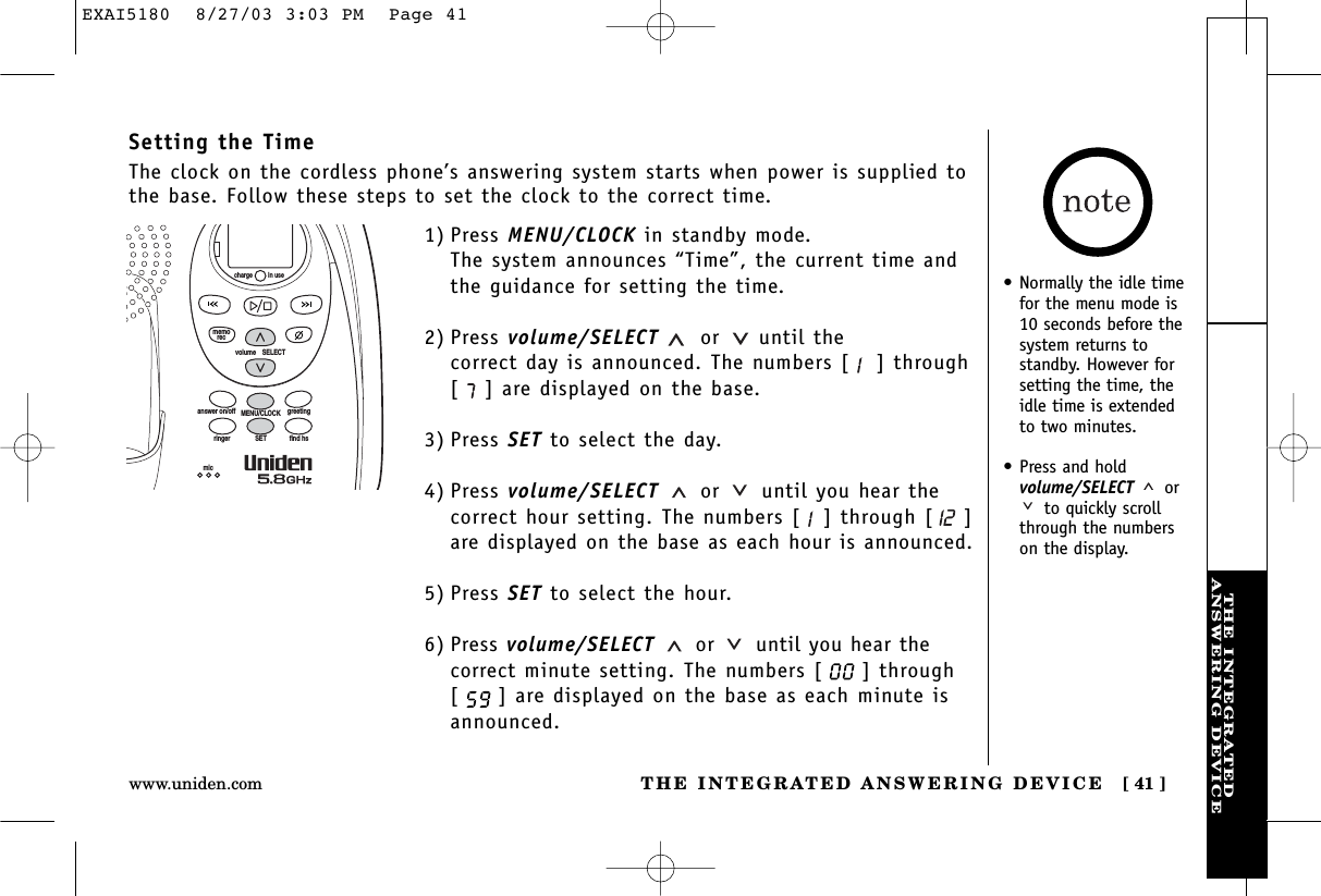 THE INTEGRATEDANSWERING DEVICETHE INTEGRATED ANSWERING DEVICE [ 41 ]www.uniden.comSetting the TimeThe clock on the cordless phone’s answering system starts when power is supplied tothe base. Follow these steps to set the clock to the correct time.1) Press MENU/CLOCK in standby mode.The system announces “Time”, the current time andthe guidance for setting the time. 2) Press volume/SELECT or until the correct day is announced. The numbers [ ] through[] are displayed on the base.3) Press SET to select the day.4) Press volume/SELECT or until you hear thecorrect hour setting. The numbers [ ] through [ ]are displayed on the base as each hour is announced.5) Press SET to select the hour.6) Press volume/SELECT or until you hear thecorrect minute setting. The numbers [ ] through[] are displayed on the base as each minute isannounced.volume    SELECTSETringer find hsMENU/CLOCKanswer on/off greetingmicmemoreccharge in use• Normally the idle timefor the menu mode is10 seconds before thesystem returns tostandby. However forsetting the time, theidle time is extendedto two minutes.• Press and hold volume/SELECT  orto quickly scrollthrough the numberson the display.EXAI5180  8/27/03 3:03 PM  Page 41