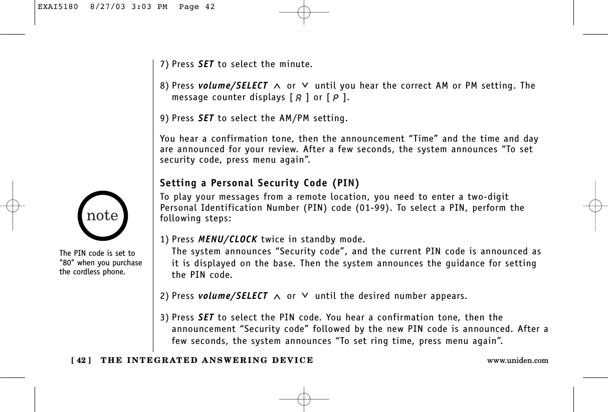 THE INTEGRATED ANSWERING DEVICE[ 42 ] www.uniden.com7) Press SET to select the minute.8) Press volume/SELECT or until you hear the correct AM or PM setting. Themessage counter displays [ ] or [ ]. 9) Press SET to select the AM/PM setting.You hear a confirmation tone, then the announcement “Time” and the time and dayare announced for your review. After a few seconds, the system announces “To setsecurity code, press menu again”.Setting a Personal Security Code (PIN)To play your messages from a remote location, you need to enter a two-digitPersonal Identification Number (PIN) code (01-99). To select a PIN, perform the following steps: 1) Press MENU/CLOCK twice in standby mode.The system announces “Security code”, and the current PIN code is announced asit is displayed on the base. Then the system announces the guidance for settingthe PIN code.2) Press volume/SELECT or until the desired number appears.3) Press SET to select the PIN code. You hear a confirmation tone, then theannouncement “Security code” followed by the new PIN code is announced. After afew seconds, the system announces “To set ring time, press menu again”.The PIN code is set to&quot;80&quot; when you purchasethe cordless phone.EXAI5180  8/27/03 3:03 PM  Page 42