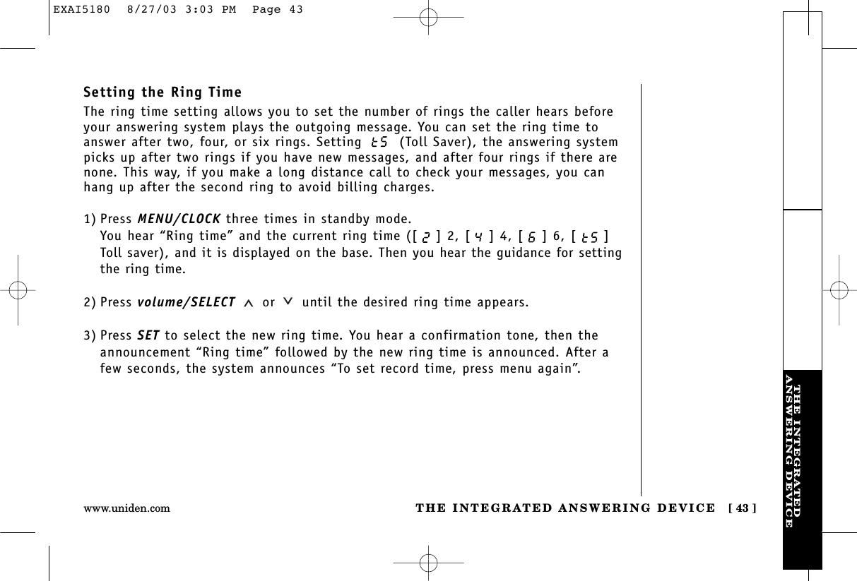 THE INTEGRATEDANSWERING DEVICETHE INTEGRATED ANSWERING DEVICE [ 43 ]www.uniden.comSetting the Ring TimeThe ring time setting allows you to set the number of rings the caller hears beforeyour answering system plays the outgoing message. You can set the ring time toanswer after two, four, or six rings. Setting  (Toll Saver), the answering systempicks up after two rings if you have new messages, and after four rings if there arenone. This way, if you make a long distance call to check your messages, you canhang up after the second ring to avoid billing charges.1) Press MENU/CLOCK three times in standby mode.You hear “Ring time” and the current ring time ([ ] 2, [ ] 4, [ ] 6, [ ]Toll saver), and it is displayed on the base. Then you hear the guidance for settingthe ring time.2) Press volume/SELECT or until the desired ring time appears.3) Press SET to select the new ring time. You hear a confirmation tone, then theannouncement “Ring time” followed by the new ring time is announced. After afew seconds, the system announces “To set record time, press menu again”.EXAI5180  8/27/03 3:03 PM  Page 43