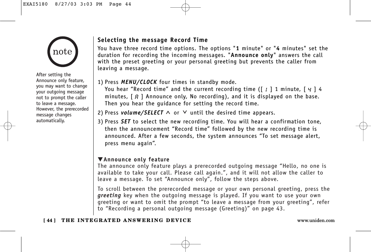 THE INTEGRATED ANSWERING DEVICE[ 44 ] www.uniden.comSelecting the message Record TimeYou have three record time options. The options &quot;1minute&quot; or &quot;4minutes&quot; set theduration for recording the incoming messages. &quot;Announce only&quot; answers the callwith the preset greeting or your personal greeting but prevents the caller from leaving a message.1) Press MENU/CLOCK four times in standby mode.You hear “Record time” and the current recording time ([ ] 1 minute, [ ] 4minutes, [ ] Announce only, No recording), and it is displayed on the base. Then you hear the guidance for setting the record time.2) Press volume/SELECT or until the desired time appears.3) Press SET to select the new recording time. You will hear a confirmation tone,then the announcement “Record time” followed by the new recording time isannounced. After a few seconds, the system announces “To set message alert,press menu again”.▼Announce only featureThe announce only feature plays a prerecorded outgoing message “Hello, no one isavailable to take your call. Please call again.”, and it will not allow the caller toleave a message. To set “Announce only”, follow the steps above.To scroll between the prerecorded message or your own personal greeting, press thegreeting key when the outgoing message is played. If you want to use your owngreeting or want to omit the prompt “to leave a message from your greeting”, referto “Recording a personal outgoing message (Greeting)” on page 43.After setting theAnnounce only feature,you may want to changeyour outgoing messagenot to prompt the callerto leave a message.However, the prerecordedmessage changesautomatically.EXAI5180  8/27/03 3:03 PM  Page 44