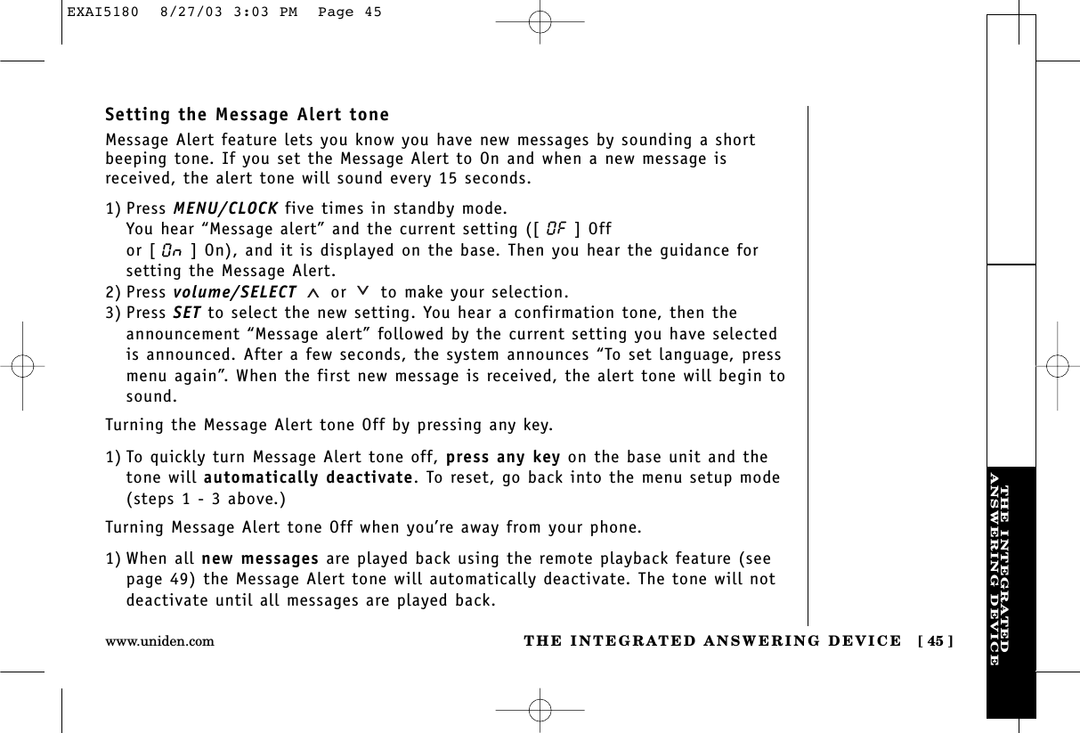 THE INTEGRATEDANSWERING DEVICETHE INTEGRATED ANSWERING DEVICE [ 45 ]www.uniden.comSetting the Message Alert toneMessage Alert feature lets you know you have new messages by sounding a shortbeeping tone. If you set the Message Alert to On and when a new message isreceived, the alert tone will sound every 15 seconds.1) Press MENU/CLOCK five times in standby mode.You hear “Message alert” and the current setting ([ ] Off or [ ] On), and it is displayed on the base. Then you hear the guidance forsetting the Message Alert.2) Press volume/SELECT or to make your selection.3) Press SET to select the new setting. You hear a confirmation tone, then theannouncement “Message alert” followed by the current setting you have selectedis announced. After a few seconds, the system announces “To set language, pressmenu again”. When the first new message is received, the alert tone will begin tosound.Turning the Message Alert tone Off by pressing any key.1) To quickly turn Message Alert tone off, press any key on the base unit and thetone will automatically deactivate. To reset, go back into the menu setup mode(steps 1 - 3 above.)Turning Message Alert tone Off when you’re away from your phone.1) When all new messages are played back using the remote playback feature (seepage 49) the Message Alert tone will automatically deactivate. The tone will notdeactivate until all messages are played back.EXAI5180  8/27/03 3:03 PM  Page 45