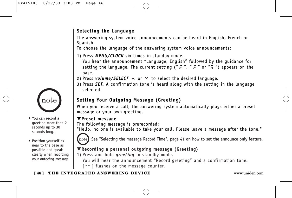 THE INTEGRATED ANSWERING DEVICE[ 46 ] www.uniden.comSelecting the LanguageThe answering system voice announcements can be heard in English, French orSpanish.To choose the language of the answering system voice announcements:1) Press MENU/CLOCK six times in standby mode.You hear the announcement “Language, English” followed by the guidance forsetting the language. The current setting (“ ”, “ ” or “ ”) appears on thebase.2) Press volume/SELECT or to select the desired language.3) Press SET. A confirmation tone is heard along with the setting in the languageselected.Setting Your Outgoing Message (Greeting)When you receive a call, the answering system automatically plays either a presetmessage or your own greeting.▼Preset messageThe following message is prerecorded:&quot;Hello, no one is available to take your call. Please leave a message after the tone.&quot;▼Recording a personal outgoing message (Greeting)1) Press and hold greeting in standby mode.You will hear the announcement “Record greeting” and a confirmation tone.[] flashes on the message counter.See &quot;Selecting the message Record Time&quot;, page 41 on how to set the announce only feature.•You can record agreeting more than 2seconds up to 30seconds long. • Position yourself asnear to the base aspossible and speakclearly when recordingyour outgoing message.EXAI5180  8/27/03 3:03 PM  Page 46