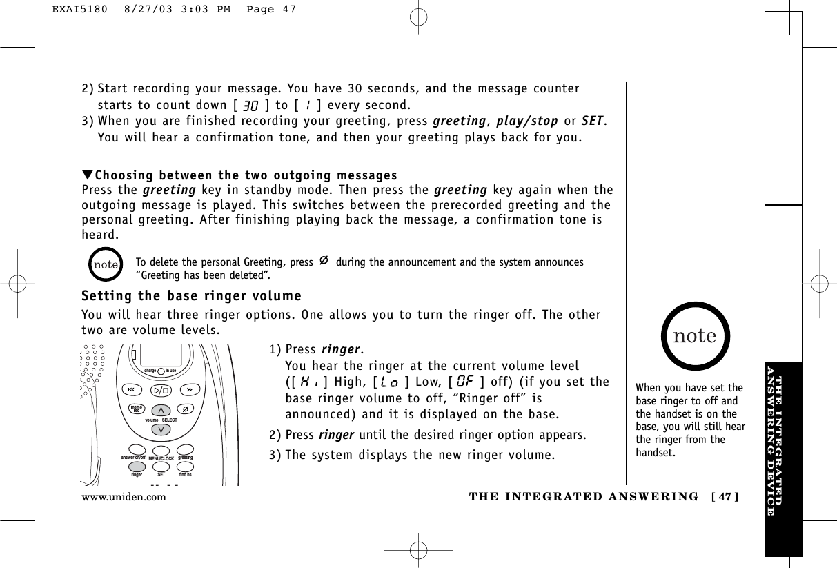 THE INTEGRATEDANSWERING DEVICETHE INTEGRATED ANSWERING [ 47 ]www.uniden.com▼Choosing between the two outgoing messagesPress the greeting key in standby mode. Then press the greeting key again when theoutgoing message is played. This switches between the prerecorded greeting and thepersonal greeting. After finishing playing back the message, a confirmation tone isheard.Setting the base ringer volumeYou will hear three ringer options. One allows you to turn the ringer off. The othertwo are volume levels.1) Press ringer.You hear the ringer at the current volume level([ ] High, [ ] Low, [ ] off) (if you set thebase ringer volume to off, “Ringer off” isannounced) and it is displayed on the base.2) Press ringer until the desired ringer option appears.3) The system displays the new ringer volume.To delete the personal Greeting, press  during the announcement and the system announces“Greeting has been deleted”.volume    SELECTSETringer find hsMENU/CLOCKanswer on/off greetingmemoreccharge in useWhen you have set thebase ringer to off andthe handset is on thebase, you will still hearthe ringer from thehandset.2) Start recording your message. You have 30 seconds, and the message counterstarts to count down [ ] to [ ] every second.3) When you are finished recording your greeting, press greeting, play/stop or SET.You will hear a confirmation tone, and then your greeting plays back for you.EXAI5180  8/27/03 3:03 PM  Page 47