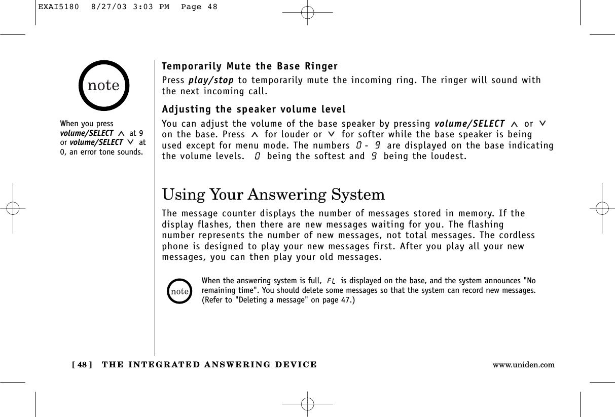 THE INTEGRATED ANSWERING DEVICE[ 48 ] www.uniden.comUsing Your Answering SystemThe message counter displays the number of messages stored in memory. If the display flashes, then there are new messages waiting for you. The flashing number represents the number of new messages, not total messages. The cordlessphone is designed to play your new messages first. After you play all your new messages, you can then play your old messages.When the answering system is full,  is displayed on the base, and the system announces &quot;Noremaining time&quot;. You should delete some messages so that the system can record new messages.(Refer to &quot;Deleting a message&quot; on page 47.)Temporarily Mute the Base RingerPress play/stop to temporarily mute the incoming ring. The ringer will sound withthe next incoming call.Adjusting the speaker volume levelYou can adjust the volume of the base speaker by pressing volume/SELECT oron the base. Press  for louder or for softer while the base speaker is beingused except for menu mode. The numbers  -  are displayed on the base indicatingthe volume levels.   being the softest and  being the loudest.When you pressvolume/SELECT at 9or volume/SELECT at0, an error tone sounds.EXAI5180  8/27/03 3:03 PM  Page 48