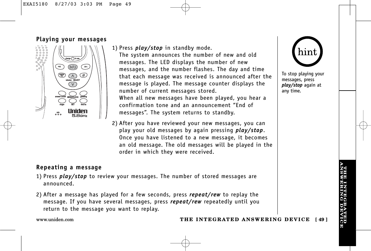 THE INTEGRATEDANSWERING DEVICETHE INTEGRATED ANSWERING DEVICE [ 49 ]www.uniden.comPlaying your messages1) Press play/stop in standby mode. The system announces the number of new and oldmessages. The LED displays the number of newmessages, and the number flashes. The day and timethat each message was received is announced after themessage is played. The message counter displays thenumber of current messages stored.When all new messages have been played, you hear aconfirmation tone and an announcement “End ofmessages”. The system returns to standby.2) After you have reviewed your new messages, you canplay your old messages by again pressing play/stop.Once you have listened to a new message, it becomesan old message. The old messages will be played in theorder in which they were received.volume    SELECTSETringer find hsMENU/CLOCKanswer on/off greetingmicmemoreccharge in useTo stop playing yourmessages, pressplay/stop again at any time.Repeating a message1) Press play/stop to review your messages. The number of stored messages areannounced.2) After a message has played for a few seconds, press repeat/rew to replay themessage. If you have several messages, press repeat/rew repeatedly until youreturn to the message you want to replay.EXAI5180  8/27/03 3:03 PM  Page 49