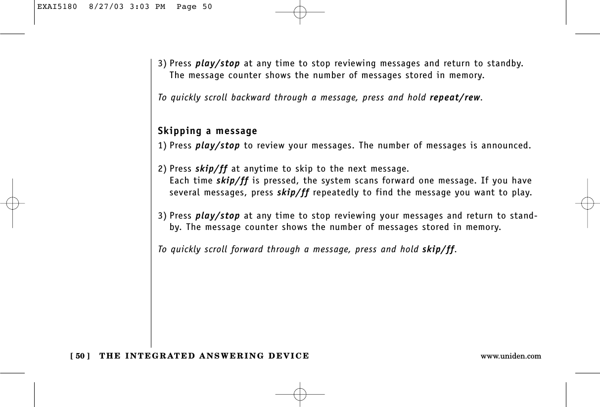 THE INTEGRATED ANSWERING DEVICE[ 50 ] www.uniden.comSkipping a message1) Press play/stop to review your messages. The number of messages is announced.2) Press skip/ff at anytime to skip to the next message.Each time skip/ff is pressed, the system scans forward one message. If you haveseveral messages, press skip/ff repeatedly to find the message you want to play.3) Press play/stop at any time to stop reviewing your messages and return to stand-by. The message counter shows the number of messages stored in memory. To quickly scroll forward through a message, press and hold skip/ff.3) Press play/stop at any time to stop reviewing messages and return to standby.The message counter shows the number of messages stored in memory. To quickly scroll backward through a message, press and hold repeat/rew.EXAI5180  8/27/03 3:03 PM  Page 50