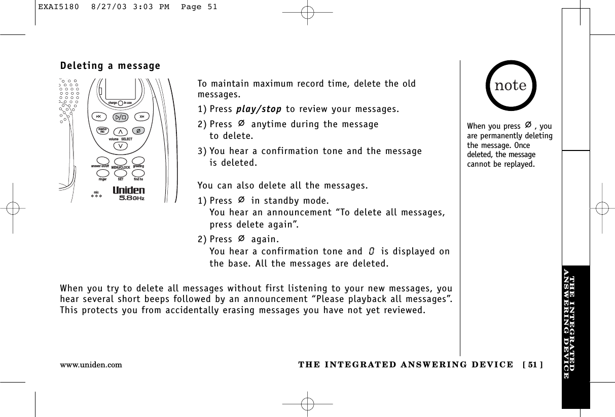 THE INTEGRATEDANSWERING DEVICETHE INTEGRATED ANSWERING DEVICE [ 51 ]www.uniden.comDeleting a messageTo maintain maximum record time, delete the old messages.1) Press play/stop to review your messages.2) Press anytime during the message to delete.3) You hear a confirmation tone and the message is deleted.You can also delete all the messages.1) Press  in standby mode.You hear an announcement “To delete all messages, press delete again”.2) Press again.You hear a confirmation tone and  is displayed onthe base. All the messages are deleted.volume    SELECTSETringer find hsMENU/CLOCKanswer on/off greetingmicmemoreccharge in useWhen you try to delete all messages without first listening to your new messages, youhear several short beeps followed by an announcement “Please playback all messages”.This protects you from accidentally erasing messages you have not yet reviewed.When you press  , youare permanently deletingthe message. Oncedeleted, the messagecannot be replayed.EXAI5180  8/27/03 3:03 PM  Page 51