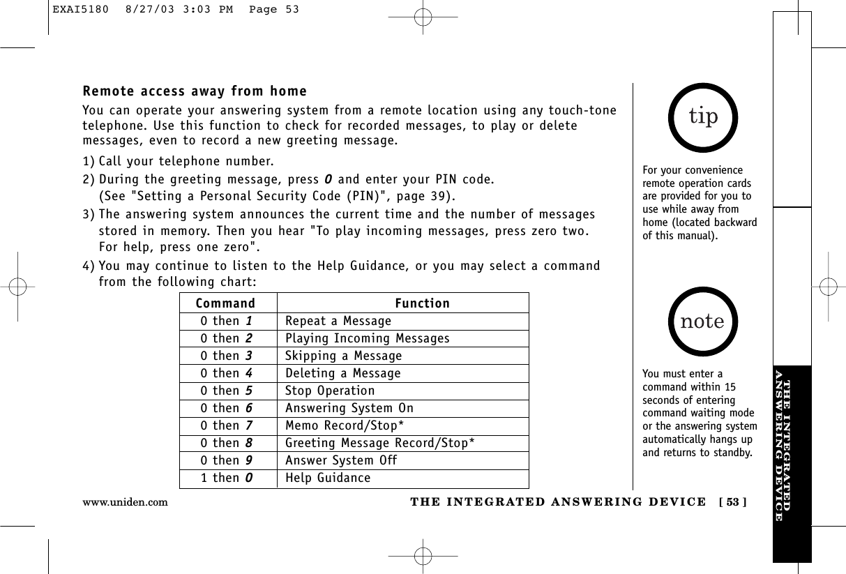 THE INTEGRATEDANSWERING DEVICETHE INTEGRATED ANSWERING DEVICE [ 53 ]www.uniden.comRemote access away from homeYou can operate your answering system from a remote location using any touch-tonetelephone. Use this function to check for recorded messages, to play or deletemessages, even to record a new greeting message.1) Call your telephone number.2) During the greeting message, press 0and enter your PIN code. (See &quot;Setting a Personal Security Code (PIN)&quot;, page 39).3) The answering system announces the current time and the number of messagesstored in memory. Then you hear &quot;To play incoming messages, press zero two. For help, press one zero&quot;.4) You may continue to listen to the Help Guidance, or you may select a commandfrom the following chart:Command Function0 then 1Repeat a Message0 then 2Playing Incoming Messages0 then 3Skipping a Message0 then 4Deleting a Message0 then 5Stop Operation0 then 6Answering System On0 then 7Memo Record/Stop*0 then 8Greeting Message Record/Stop*0 then 9Answer System Off1 then 0Help GuidanceFor your convenienceremote operation cardsare provided for you touse while away fromhome (located backwardof this manual).You must enter a command within 15 seconds of entering command waiting modeor the answering systemautomatically hangs upand returns to standby.EXAI5180  8/27/03 3:03 PM  Page 53