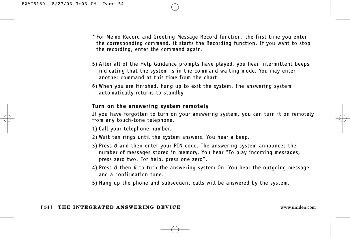 THE INTEGRATED ANSWERING DEVICE[ 54 ] www.uniden.com*For Memo Record and Greeting Message Record function, the first time you enterthe corresponding command, it starts the Recording function. If you want to stopthe recording, enter the command again.5) After all of the Help Guidance prompts have played, you hear intermittent beepsindicating that the system is in the command waiting mode. You may enter another command at this time from the chart.6) When you are finished, hang up to exit the system. The answering system automatically returns to standby.Turn on the answering system remotelyIf you have forgotten to turn on your answering system, you can turn it on remotelyfrom any touch-tone telephone.1) Call your telephone number.2) Wait ten rings until the system answers. You hear a beep.3) Press 0and then enter your PIN code. The answering system announces the number of messages stored in memory. You hear &quot;To play incoming messages, press zero two. For help, press one zero&quot;.4) Press 0then 6to turn the answering system On. You hear the outgoing messageand a confirmation tone.5) Hang up the phone and subsequent calls will be answered by the system.EXAI5180  8/27/03 3:03 PM  Page 54