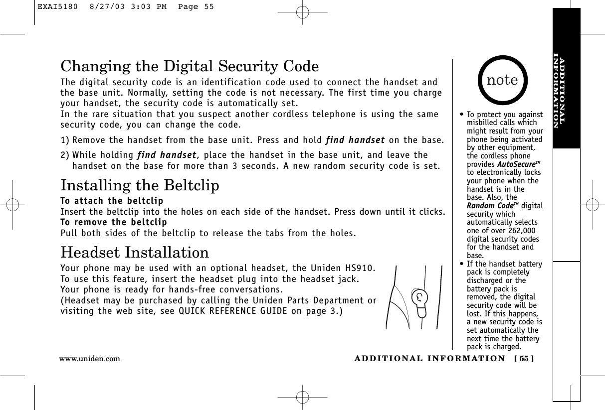 ADDITIONALINFORMATIONADDITIONAL INFORMATION [ 55 ]www.uniden.comChanging the Digital Security CodeThe digital security code is an identification code used to connect the handset andthe base unit. Normally, setting the code is not necessary. The first time you chargeyour handset, the security code is automatically set. In the rare situation that you suspect another cordless telephone is using the samesecurity code, you can change the code.1) Remove the handset from the base unit. Press and hold find handset on the base.2) While holding find handset,place the handset in the base unit, and leave thehandset on the base for more than 3 seconds. A new random security code is set.Installing the BeltclipTo attach the beltclipInsert the beltclip into the holes on each side of the handset. Press down until it clicks.To remove the beltclipPull both sides of the beltclip to release the tabs from the holes.Headset InstallationYour phone may be used with an optional headset, the Uniden HS910. To use this feature, insert the headset plug into the headset jack. Your phone is ready for hands-free conversations.(Headset may be purchased by calling the Uniden Parts Department or visiting the web site, see QUICK REFERENCE GUIDE on page 3.)•To protect you againstmisbilled calls whichmight result from yourphone being activatedby other equipment,the cordless phoneprovides AutoSecureTMto electronically locksyour phone when thehandset is in thebase. Also, theRandom CodeTM digitalsecurity whichautomatically selectsone of over 262,000digital security codesfor the handset andbase.•If the handset batterypack is completelydischarged or thebattery pack isremoved, the digitalsecurity code will belost. If this happens,a new security code isset automatically thenext time the batterypack is charged.EXAI5180  8/27/03 3:03 PM  Page 55