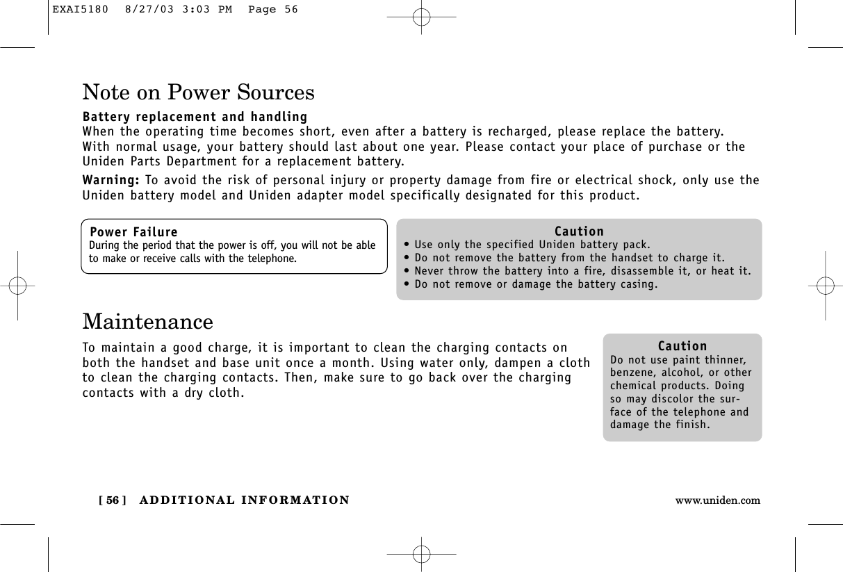 ADDITIONAL INFORMATION[ 56 ] www.uniden.comNote on Power SourcesBattery replacement and handlingWhen the operating time becomes short, even after a battery is recharged, please replace the battery.With normal usage, your battery should last about one year. Please contact your place of purchase or theUniden Parts Department for a replacement battery.Warning: To avoid the risk of personal injury or property damage from fire or electrical shock, only use theUniden battery model and Uniden adapter model specifically designated for this product.Power FailureDuring the period that the power is off, you will not be ableto make or receive calls with the telephone.Caution• Use only the specified Uniden battery pack.• Do not remove the battery from the handset to charge it.• Never throw the battery into a fire, disassemble it, or heat it.• Do not remove or damage the battery casing.CautionDo not use paint thinner,benzene, alcohol, or otherchemical products. Doingso may discolor the sur-face of the telephone anddamage the finish.MaintenanceTo maintain a good charge, it is important to clean the charging contacts onboth the handset and base unit once a month. Using water only, dampen a clothto clean the charging contacts. Then, make sure to go back over the chargingcontacts with a dry cloth.EXAI5180  8/27/03 3:03 PM  Page 56