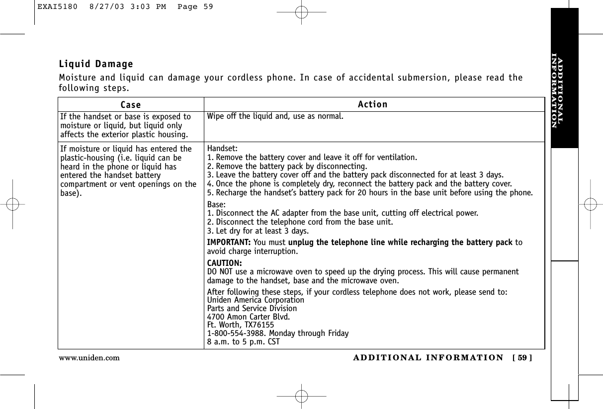 ADDITIONALINFORMATIONADDITIONAL INFORMATION [ 59 ]www.uniden.comCaseIf the handset or base is exposed tomoisture or liquid, but liquid onlyaffects the exterior plastic housing.If moisture or liquid has entered theplastic-housing (i.e. liquid can beheard in the phone or liquid hasentered the handset batterycompartment or vent openings on thebase).ActionWipe off the liquid and, use as normal.Handset:1. Remove the battery cover and leave it off for ventilation.2. Remove the battery pack by disconnecting. 3. Leave the battery cover off and the battery pack disconnected for at least 3 days.4. Once the phone is completely dry, reconnect the battery pack and the battery cover. 5. Recharge the handset’s battery pack for 20 hours in the base unit before using the phone.Base:1. Disconnect the AC adapter from the base unit, cutting off electrical power.2. Disconnect the telephone cord from the base unit.3. Let dry for at least 3 days.IMPORTANT: You must unplug the telephone line while recharging the battery pack toavoid charge interruption.CAUTION:DO NOT use a microwave oven to speed up the drying process. This will cause permanentdamage to the handset, base and the microwave oven.After following these steps, if your cordless telephone does not work, please send to:Uniden America CorporationParts and Service Division4700 Amon Carter Blvd.Ft. Worth, TX761551-800-554-3988. Monday through Friday8 a.m. to 5 p.m. CSTLiquid DamageMoisture and liquid can damage your cordless phone. In case of accidental submersion, please read thefollowing steps.EXAI5180  8/27/03 3:03 PM  Page 59