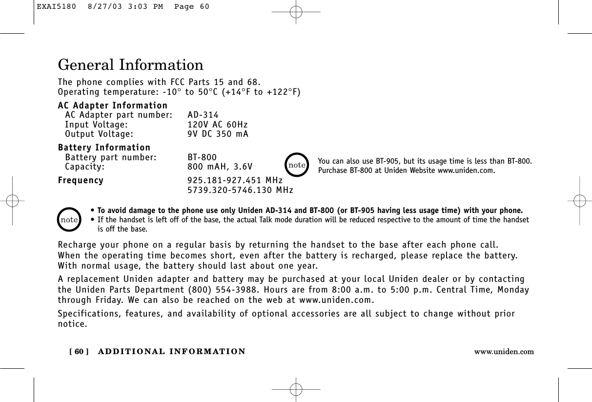 ADDITIONAL INFORMATION[ 60 ] www.uniden.comGeneral InformationThe phone complies with FCC Parts 15 and 68.Operating temperature: -10°to 50°C (+14°F to +122°F)AC Adapter InformationAC Adapter part number: AD-314Input Voltage: 120V AC 60HzOutput Voltage: 9V DC 350 mABattery InformationBattery part number: BT-800Capacity: 800 mAH, 3.6VFrequency 925.181-927.451 MHz5739.320-5746.130 MHzRecharge your phone on a regular basis by returning the handset to the base after each phone call. When the operating time becomes short, even after the battery is recharged, please replace the battery. With normal usage, the battery should last about one year. A replacement Uniden adapter and battery may be purchased at your local Uniden dealer or by contactingthe Uniden Parts Department (800) 554-3988. Hours are from 8:00 a.m. to 5:00 p.m. Central Time, Mondaythrough Friday. We can also be reached on the web at www.uniden.com. Specifications, features, and availability of optional accessories are all subject to change without priornotice.•To avoid damage to the phone use only Uniden AD-314 and BT-800 (or BT-905 having less usage time) with your phone.•If the handset is left off of the base, the actual Talk mode duration will be reduced respective to the amount of time the handsetis off the base.You can also use BT-905, but its usage time is less than BT-800.Purchase BT-800 at Uniden Website www.uniden.com.EXAI5180  8/27/03 3:03 PM  Page 60