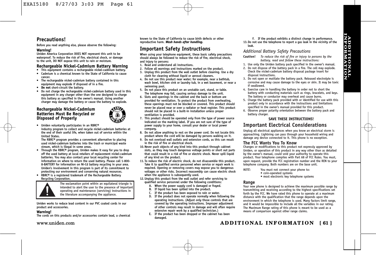 ADDITIONALINFORMATIONADDITIONAL INFORMATION [ 61 ]www.uniden.comPrecautions!Before you read anything else, please observe the following:Warning!Uniden America Corporation DOES NOT represent this unit to bewaterproof. To reduce the risk of fire, electrical shock, or damage to the unit, DO NOT expose this unit to rain or moisture. Rechargeable Nickel-Cadmium Battery Warning•This equipment contains a rechargeable nickel-cadmium battery.•Cadmium is a chemical known to the State of California to causecancer.•The rechargeable nickel-cadmium battery contained in thisequipment may explode if disposed of in a fire.•Do not short-circuit the battery.•Do not charge the rechargeable nickel-cadmium battery used in thisequipment in any charger other than the one designed to chargethis battery as specified in the owner’s manual. Using anothercharger may damage the battery or cause the battery to explode.Rechargeable Nickel-CadmiumBatteries Must Be Recycled orDisposed of Properly•Uniden voluntarily participates in an RBRC®industry program to collect and recycle nickel-cadmium batteries atthe end of their useful life, when taken out of service within theUnited States. The RBRC® program provides a convenient alternative to placingused nickel-cadmium batteries into the trash or municipal wastestream, which is illegal in some areas.•Through the RBRC® program, Uniden makes it easy for you to dropoff the used battery at local retailers of replacement nickel-cadmiumbatteries. You may also contact your local recycling center forinformation on where to return the used battery. Please call 1-800-8-BATTERY for information on Ni-Cd battery recycling in your area.Uniden&apos;s involvement in this program is part of its commitment toprotecting our environment and conserving natural resources.•RBRC® is a registered trademark of the Rechargeable BatteryRecycling Corporation.Uniden works to reduce lead content in our PVC coated cords in ourproduct and accessories.Warning!The cords on this products and/or accessories contain lead, a chemicalknown to the State of California to cause birth defects or other reproductive harm. Wash hands after handling.Important Safety InstructionsWhen using your telephone equipment, these basic safety precautionsshould always be followed to reduce the risk of fire, electrical shock,and injury to persons:1. Read and understand all instructions.2. Follow all warnings and instructions marked on the product.3. Unplug this product from the wall outlet before cleaning. Use a drycloth for cleaning without liquid or aerosol cleaners.4. Do not use this product near water; for example, near a bathtub,wash bowl, kitchen sink or laundry tub, in a wet basement, or near aswimming pool.5. Do not place this product on an unstable cart, stand, or table. The telephone may fall, causing serious damage to the unit.6. Slots and openings in the cabinet and the back or bottom areprovided for ventilation. To protect the product from overheating,these openings must not be blocked or covered. This product shouldnever be placed near or over a radiator or heat register. This productshould not be placed in a built-in installation unless properventilation is provided.7. This product should be operated only from the type of power sourceindicated on the marking label. If you are not sure of the type ofpower supply to your home, consult your dealer or local powercompany.8. Do not allow anything to rest on the power cord. Do not locate thisproduct where the cord will be damaged by persons walking on it.9. Do not overload wall outlets and extension cords, as this can resultin the risk of fire or electrical shock.10. Never push objects of any kind into this product through cabinetslots, as they may touch dangerous voltage points or short out partsthat could result in a risk of fire or electric shock. Never spill liquidof any kind on the product.11. To reduce the risk of electric shock, do not disassemble this product.Take it to qualified service personnel when service or repair work isrequired. Opening or removing covers may expose you to dangerousvoltages or other risks. Incorrect reassembly can cause electric shockwhen the appliance is subsequently used.12. Unplug this product from the wall outlet and refer servicing toqualified service personnel under the following conditions:A. When the power supply cord is damaged or frayed.B. If liquid has been spilled into the product.C. If the product has been exposed to rain or water.D. If the product does not operate normally when following theoperating instructions. (Adjust only those controls that arecovered by the operating instructions. Improper adjustmentof other controls may result in damage and will often requireextensive repair work by a qualified technician.)E. If the product has been dropped or the cabinet has beendamaged.F. If the product exhibits a distinct change in performance.13. Do not use the telephone to report a gas leak in the vicinity of theleak.Additional Battery Safety PrecautionsCaution! To reduce the risk of fire or injury to persons by thebattery, read and follow these instructions:1. Use only the Uniden battery pack specified in the owner’s manual. 2. Do not dispose of the battery pack in a fire. The cell may explode.Check the nickel-cadmium battery disposal package insert fordisposal instructions.3. Do not open or mutilate the battery pack. Released electrolyte iscorrosive and may cause damage to the eyes or skin. It may be toxicif swallowed.4. Exercise care in handling the battery in order not to short thebattery with conducting materials such as rings, bracelets, and keys.The battery or conductor may overheat and cause burns.5. Charge the battery pack provided with or identified for use with thisproduct only in accordance with the instructions and limitationsspecified in the owner’s manual provided for this product.6. Observe proper polarity orientation between the battery pack andbattery charger.SAVE THESE INSTRUCTIONS!Important Electrical ConsiderationsUnplug all electrical appliances when you know an electrical storm isapproaching. Lightning can pass through your household wiring anddamage any device connected to it. This phone is no exception.The FCC Wants You To KnowChanges or modifications to this product not expressly approved byUniden, or operation of this product in any way other than as detailedby the owner’s manual, could void your authority to operate thisproduct. Your telephone compiles with Part 68 of FCC Rules. You must,upon request, provide the FCC registration number and the REN to yourtelephone company. Both numbers are on the base unit.NOTE: You must not connect your phone to:• coin-operated systems• most electronic key telephone systemsRangeYour new phone is designed to achieve the maximum possible range bytransmitting and receiving according to the highest specifications setforth by the FCC. We have rated this phone to operate at a maximumdistance with the qualification that the range depends upon theenvironment in which the telephone is used. Many factors limit range,and it would be impossible to include all the variables in our rating.The Maximum Range rating of this phone is meant to be used as ameans of comparison against other range claims.The exclamation point within an equilateral triangle isintended to alert the user to the presence of importantoperating and maintenance (servicing) instructions inthe literature accompanying the appliance.EXAI5180  8/27/03 3:03 PM  Page 61