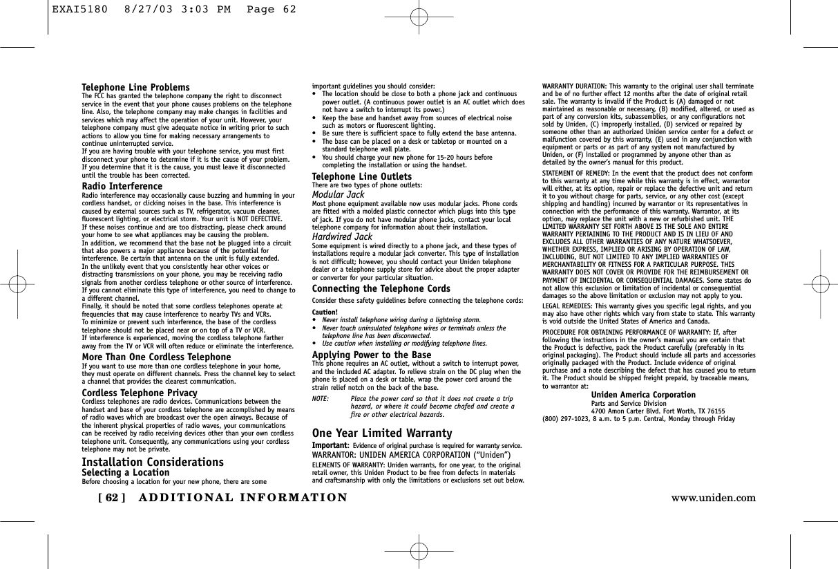 ADDITIONAL INFORMATION[ 62 ] www.uniden.comTelephone Line ProblemsThe FCC has granted the telephone company the right to disconnectservice in the event that your phone causes problems on the telephoneline. Also, the telephone company may make changes in facilities andservices which may affect the operation of your unit. However, yourtelephone company must give adequate notice in writing prior to suchactions to allow you time for making necessary arrangements tocontinue uninterrupted service.If you are having trouble with your telephone service, you must firstdisconnect your phone to determine if it is the cause of your problem.If you determine that it is the cause, you must leave it disconnecteduntil the trouble has been corrected.Radio InterferenceRadio interference may occasionally cause buzzing and humming in yourcordless handset, or clicking noises in the base. This interference iscaused by external sources such as TV, refrigerator, vacuum cleaner,fluorescent lighting, or electrical storm. Your unit is NOT DEFECTIVE. If these noises continue and are too distracting, please check aroundyour home to see what appliances may be causing the problem. In addition, we recommend that the base not be plugged into a circuitthat also powers a major appliance because of the potential forinterference. Be certain that antenna on the unit is fully extended. In the unlikely event that you consistently hear other voices ordistracting transmissions on your phone, you may be receiving radiosignals from another cordless telephone or other source of interference.If you cannot eliminate this type of interference, you need to change toa different channel.Finally, it should be noted that some cordless telephones operate atfrequencies that may cause interference to nearby TVs and VCRs. To minimize or prevent such interference, the base of the cordlesstelephone should not be placed near or on top of a TV or VCR. If interference is experienced, moving the cordless telephone fartheraway from the TV or VCR will often reduce or eliminate the interference.More Than One Cordless TelephoneIf you want to use more than one cordless telephone in your home,they must operate on different channels. Press the channel key to selecta channel that provides the clearest communication.Cordless Telephone PrivacyCordless telephones are radio devices. Communications between thehandset and base of your cordless telephone are accomplished by meansof radio waves which are broadcast over the open airways. Because ofthe inherent physical properties of radio waves, your communicationscan be received by radio receiving devices other than your own cordlesstelephone unit. Consequently, any communications using your cordlesstelephone may not be private.Installation ConsiderationsSelecting a LocationBefore choosing a location for your new phone, there are someimportant guidelines you should consider:•The location should be close to both a phone jack and continuouspower outlet. (A continuous power outlet is an AC outlet which doesnot have a switch to interrupt its power.)•Keep the base and handset away from sources of electrical noisesuch as motors or fluorescent lighting.•Be sure there is sufficient space to fully extend the base antenna.•The base can be placed on a desk or tabletop or mounted on astandard telephone wall plate.•You should charge your new phone for 15-20 hours beforecompleting the installation or using the handset.Telephone Line OutletsThere are two types of phone outlets:Modular JackMost phone equipment available now uses modular jacks. Phone cordsare fitted with a molded plastic connector which plugs into this type of jack. If you do not have modular phone jacks, contact your localtelephone company for information about their installation.Hardwired JackSome equipment is wired directly to a phone jack, and these types ofinstallations require a modular jack converter. This type of installationis not difficult; however, you should contact your Uniden telephonedealer or a telephone supply store for advice about the proper adapteror converter for your particular situation.Connecting the Telephone CordsConsider these safety guidelines before connecting the telephone cords:Caution!•Never install telephone wiring during a lightning storm.•Never touch uninsulated telephone wires or terminals unless thetelephone line has been disconnected.•Use caution when installing or modifying telephone lines.Applying Power to the BaseThis phone requires an AC outlet, without a switch to interrupt power,and the included AC adapter. To relieve strain on the DC plug when thephone is placed on a desk or table, wrap the power cord around thestrain relief notch on the back of the base.NOTE: Place the power cord so that it does not create a triphazard, or where it could become chafed and create afire or other electrical hazards.One Year Limited WarrantyImportant:Evidence of original purchase is required for warranty service.WARRANTOR: UNIDEN AMERICA CORPORATION (“Uniden”)ELEMENTS OF WARRANTY: Uniden warrants, for one year, to the originalretail owner, this Uniden Product to be free from defects in materialsand craftsmanship with only the limitations or exclusions set out below.WARRANTY DURATION: This warranty to the original user shall terminateand be of no further effect 12 months after the date of original retailsale. The warranty is invalid if the Product is (A) damaged or notmaintained as reasonable or necessary, (B) modified, altered, or used aspart of any conversion kits, subassemblies, or any configurations notsold by Uniden, (C) improperly installed, (D) serviced or repaired bysomeone other than an authorized Uniden service center for a defect ormalfunction covered by this warranty, (E) used in any conjunction withequipment or parts or as part of any system not manufactured byUniden, or (F) installed or programmed by anyone other than asdetailed by the owner’s manual for this product.STATEMENT OF REMEDY: In the event that the product does not conformto this warranty at any time while this warranty is in effect, warrantorwill either, at its option, repair or replace the defective unit and returnit to you without charge for parts, service, or any other cost (exceptshipping and handling) incurred by warrantor or its representatives inconnection with the performance of this warranty. Warrantor, at itsoption, may replace the unit with a new or refurbished unit. THELIMITED WARRANTY SET FORTH ABOVE IS THE SOLE AND ENTIREWARRANTY PERTAINING TO THE PRODUCT AND IS IN LIEU OF ANDEXCLUDES ALL OTHER WARRANTIES OF ANY NATURE WHATSOEVER,WHETHER EXPRESS, IMPLIED OR ARISING BY OPERATION OF LAW,INCLUDING, BUT NOT LIMITED TO ANY IMPLIED WARRANTIES OFMERCHANTABILITY OR FITNESS FOR A PARTICULAR PURPOSE. THISWARRANTY DOES NOT COVER OR PROVIDE FOR THE REIMBURSEMENT ORPAYMENT OF INCIDENTAL OR CONSEQUENTIAL DAMAGES. Some states donot allow this exclusion or limitation of incidental or consequentialdamages so the above limitation or exclusion may not apply to you.LEGAL REMEDIES: This warranty gives you specific legal rights, and youmay also have other rights which vary from state to state. This warrantyis void outside the United States of America and Canada.PROCEDURE FOR OBTAINING PERFORMANCE OF WARRANTY: If, afterfollowing the instructions in the owner’s manual you are certain thatthe Product is defective, pack the Product carefully (preferably in itsoriginal packaging). The Product should include all parts and accessoriesoriginally packaged with the Product. Include evidence of originalpurchase and a note describing the defect that has caused you to returnit. The Product should be shipped freight prepaid, by traceable means,to warrantor at:Uniden America CorporationParts and Service Division4700 Amon Carter Blvd. Fort Worth, TX 76155(800) 297-1023, 8 a.m. to 5 p.m. Central, Monday through FridayEXAI5180  8/27/03 3:03 PM  Page 62