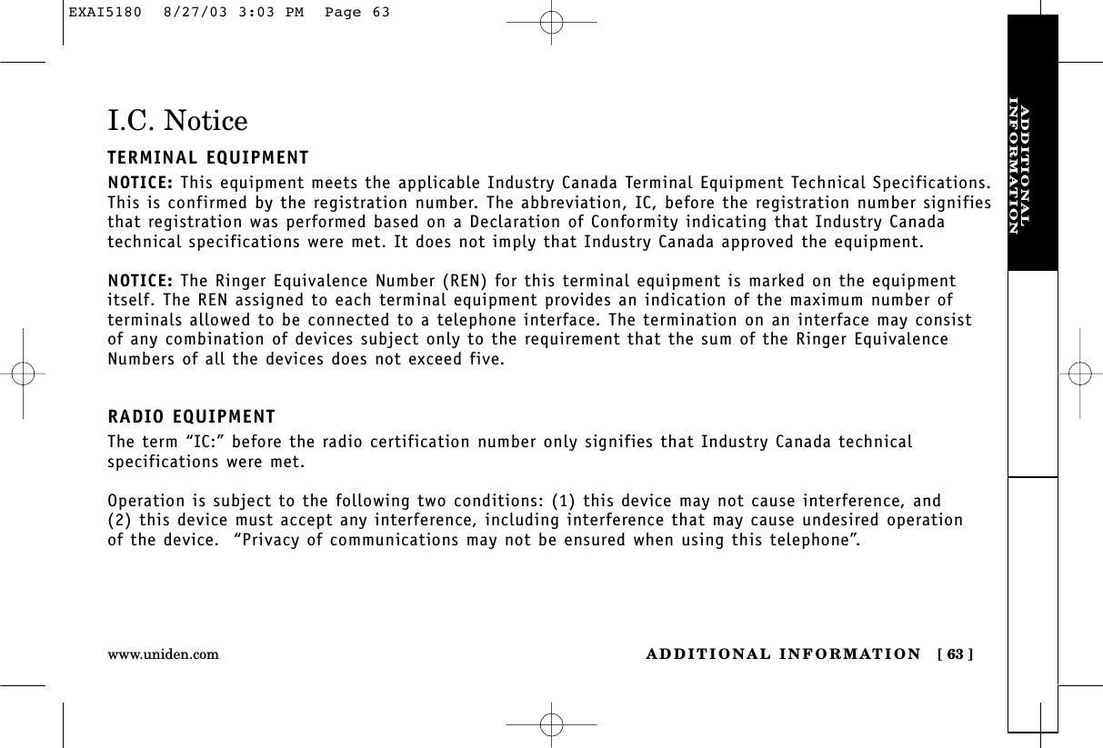 ADDITIONALINFORMATIONADDITIONAL INFORMATION [ 63 ]www.uniden.comI.C. NoticeTERMINAL EQUIPMENTNOTICE: This equipment meets the applicable Industry Canada Terminal Equipment Technical Specifications.This is confirmed by the registration number. The abbreviation, IC, before the registration number signifiesthat registration was performed based on a Declaration of Conformity indicating that Industry Canadatechnical specifications were met. It does not imply that Industry Canada approved the equipment.NOTICE: The Ringer Equivalence Number (REN) for this terminal equipment is marked on the equipmentitself. The REN assigned to each terminal equipment provides an indication of the maximum number ofterminals allowed to be connected to a telephone interface. The termination on an interface may consist of any combination of devices subject only to the requirement that the sum of the Ringer EquivalenceNumbers of all the devices does not exceed five.RADIO EQUIPMENTThe term “IC:” before the radio certification number only signifies that Industry Canada technicalspecifications were met.Operation is subject to the following two conditions: (1) this device may not cause interference, and (2) this device must accept any interference, including interference that may cause undesired operation of the device.  “Privacy of communications may not be ensured when using this telephone”.EXAI5180  8/27/03 3:03 PM  Page 63