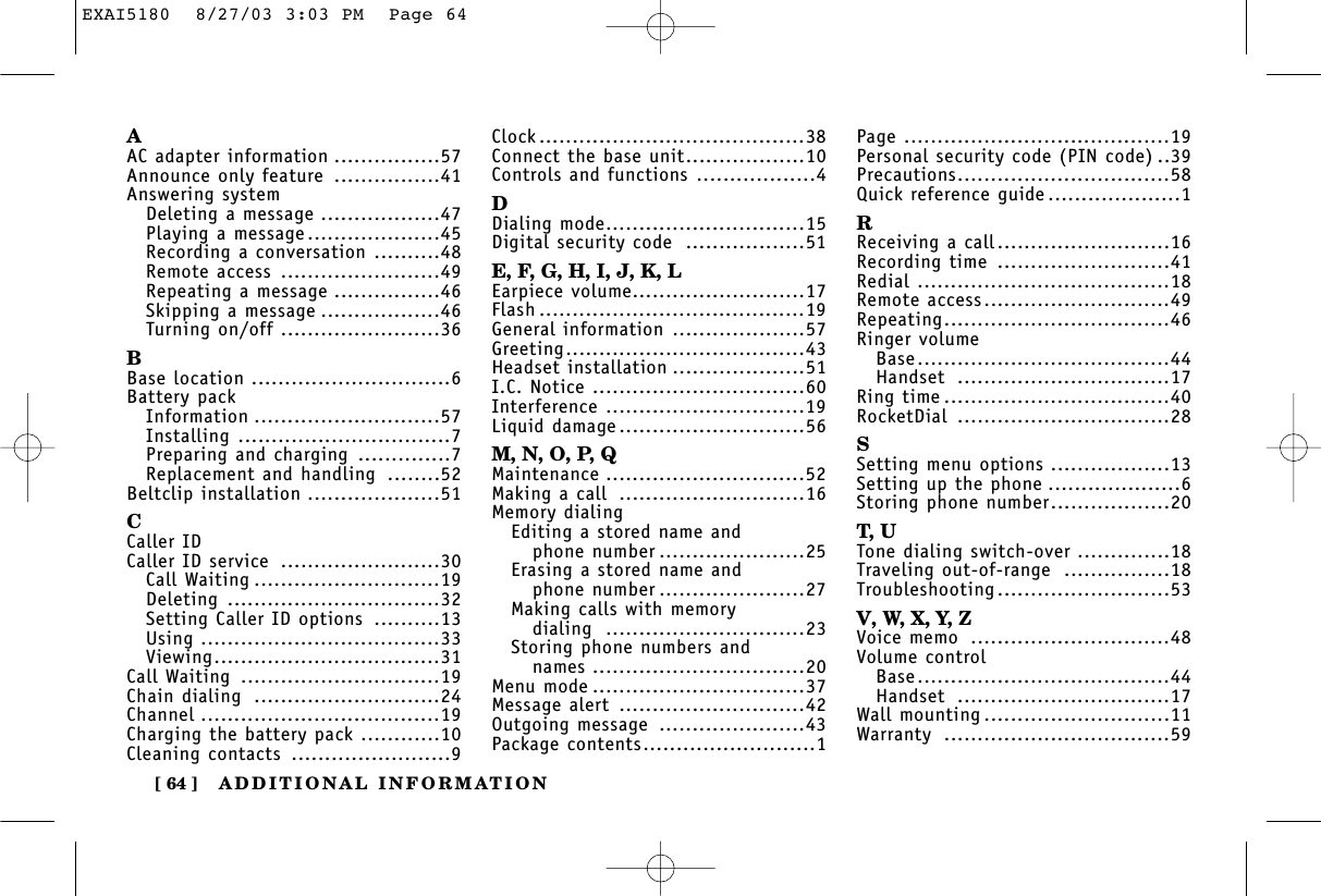 ADDITIONAL INFORMATION[ 64 ]AAC adapter information ................57Announce only feature ................41Answering systemDeleting a message ..................47Playing a message....................45Recording a conversation ..........48Remote access ........................49Repeating a message ................46Skipping a message ..................46Turning on/off ........................36BBase location ..............................6Battery packInformation ............................57Installing ................................7Preparing and charging ..............7Replacement and handling ........52Beltclip installation ....................51CCaller IDCaller ID service ........................30Call Waiting ............................19Deleting ................................32Setting Caller ID options ..........13Using ....................................33Viewing..................................31Call Waiting ..............................19Chain dialing ............................24Channel ....................................19Charging the battery pack ............10Cleaning contacts ........................9Clock........................................38Connect the base unit..................10Controls and functions ..................4DDialing mode..............................15Digital security code ..................51E, F, G, H, I, J, K, LEarpiece volume..........................17Flash ........................................19General information ....................57Greeting....................................43Headset installation ....................51I.C. Notice ................................60Interference ..............................19Liquid damage............................56M, N, O, P, QMaintenance ..............................52Making a call ............................16Memory dialingEditing a stored name andphone number ......................25Erasing a stored name andphone number ......................27Making calls with memory dialing ..............................23Storing phone numbers and names ................................20Menu mode ................................37Message alert ............................42Outgoing message ......................43Package contents..........................1Page ........................................19Personal security code (PIN code) ..39Precautions................................58Quick reference guide ....................1RReceiving a call..........................16Recording time ..........................41Redial ......................................18Remote access............................49Repeating..................................46Ringer volumeBase......................................44Handset ................................17Ring time ..................................40RocketDial ................................28SSetting menu options ..................13Setting up the phone ....................6Storing phone number..................20T, UTone dialing switch-over ..............18Traveling out-of-range ................18Troubleshooting..........................53V, W, X, Y, ZVoice memo ..............................48Volume controlBase......................................44Handset ................................17Wall mounting ............................11Warranty ..................................59EXAI5180  8/27/03 3:03 PM  Page 64