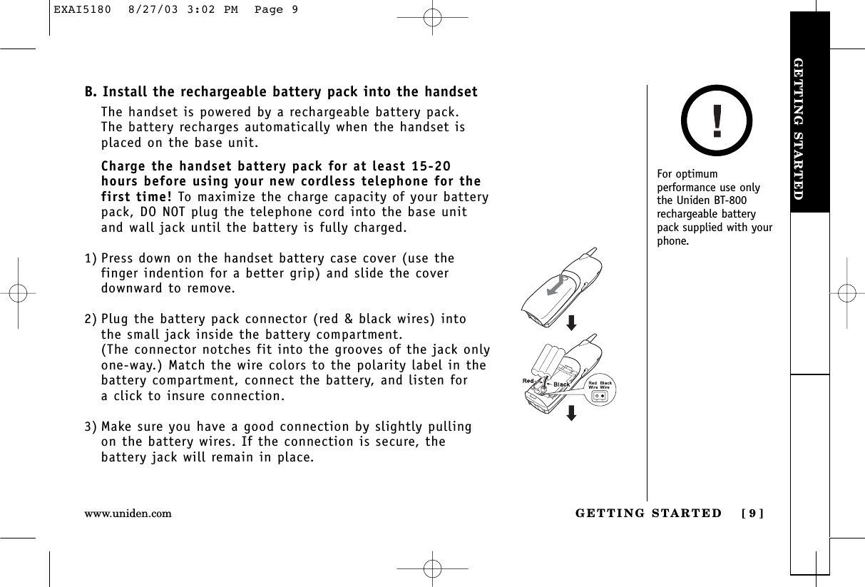 GETTING STARTEDGETTING STARTED [ 9 ]www.uniden.comB. Install the rechargeable battery pack into the handsetThe handset is powered by a rechargeable battery pack. The battery recharges automatically when the handset isplaced on the base unit.Charge the handset battery pack for at least 15-20hours before using your new cordless telephone for thefirst time! To maximize the charge capacity of your batterypack, DO NOT plug the telephone cord into the base unitand wall jack until the battery is fully charged.1) Press down on the handset battery case cover (use thefinger indention for a better grip) and slide the coverdownward to remove.2) Plug the battery pack connector (red &amp; black wires) intothe small jack inside the battery compartment. (The connector notches fit into the grooves of the jack onlyone-way.) Match the wire colors to the polarity label in thebattery compartment, connect the battery, and listen for a click to insure connection.3) Make sure you have a good connection by slightly pullingon the battery wires. If the connection is secure, thebattery jack will remain in place.For optimumperformance use onlythe Uniden BT-800rechargeable batterypack supplied with yourphone.EXAI5180  8/27/03 3:02 PM  Page 9