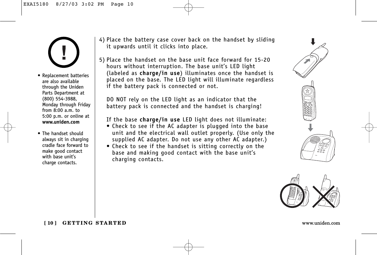 GETTING STARTED[ 10 ] www.uniden.com4) Place the battery case cover back on the handset by slidingit upwards until it clicks into place.5) Place the handset on the base unit face forward for 15-20hours without interruption. The base unit’s LED light(labeled as charge/in use) illuminates once the handset isplaced on the base. The LED light will illuminate regardlessif the battery pack is connected or not.DO NOT rely on the LED light as an indicator that thebattery pack is connected and the handset is charging!If the base charge/in use LED light does not illuminate:• Check to see if the AC adapter is plugged into the baseunit and the electrical wall outlet properly. (Use only thesupplied AC adapter. Do not use any other AC adapter.)• Check to see if the handset is sitting correctly on thebase and making good contact with the base unit’scharging contacts.•Replacement batteriesare also availablethrough the UnidenParts Department at(800) 554-3988,Monday through Fridayfrom 8:00 a.m. to5:00 p.m. or online atwww.uniden.com•The handset shouldalways sit in chargingcradle face forward tomake good contactwith base unit’scharge contacts.EXAI5180  8/27/03 3:02 PM  Page 10