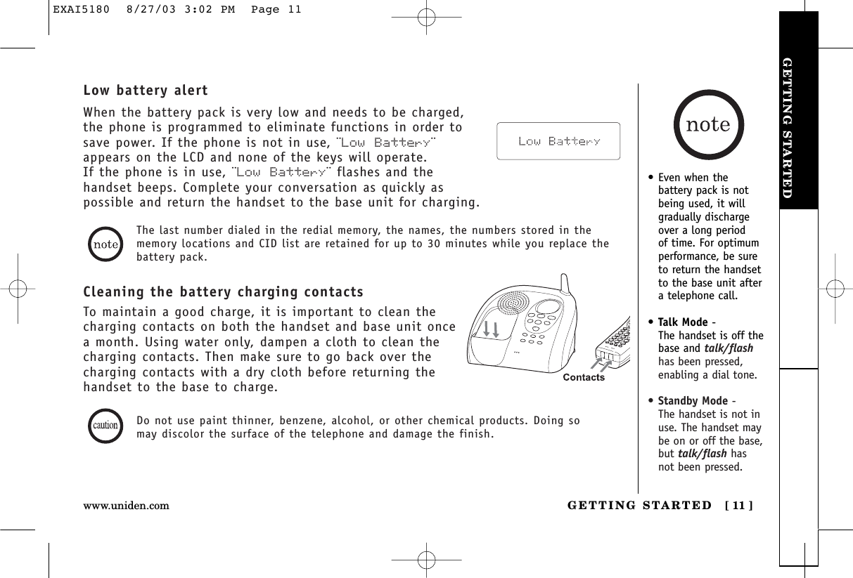 GETTING STARTEDGETTING STARTED [ 11 ]www.uniden.com•Even when thebattery pack is notbeing used, it willgradually dischargeover a long period of time. For optimumperformance, be sureto return the handsetto the base unit aftera telephone call.•Talk Mode - The handset is off thebase and talk/flashhas been pressed,enabling a dial tone.•Standby Mode - The handset is not inuse. The handset maybe on or off the base,but talk/flash hasnot been pressed.Cleaning the battery charging contactsTo maintain a good charge, it is important to clean thecharging contacts on both the handset and base unit oncea month. Using water only, dampen a cloth to clean thecharging contacts. Then make sure to go back over thecharging contacts with a dry cloth before returning thehandset to the base to charge.The last number dialed in the redial memory, the names, the numbers stored in thememory locations and CID list are retained for up to 30 minutes while you replace thebattery pack.Low battery alertWhen the battery pack is very low and needs to be charged,the phone is programmed to eliminate functions in order tosave power. If the phone is not in use, ¨Low Battery¨appears on the LCD and none of the keys will operate. If the phone is in use, ¨Low Battery¨ flashes and thehandset beeps. Complete your conversation as quickly aspossible and return the handset to the base unit for charging.Do not use paint thinner, benzene, alcohol, or other chemical products. Doing somay discolor the surface of the telephone and damage the finish.EXAI5180  8/27/03 3:02 PM  Page 11