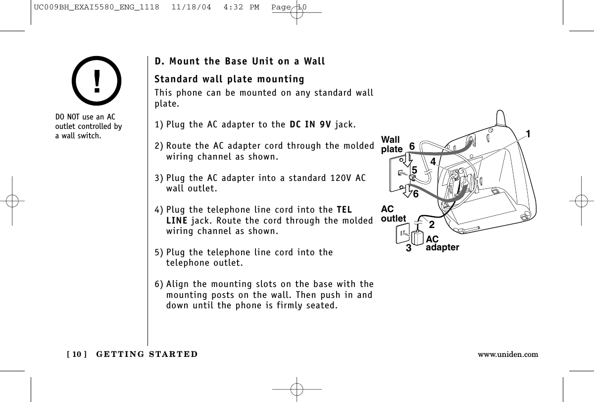 GETTING STARTED[ 10 ] www.uniden.comStandard wall plate mountingThis phone can be mounted on any standard wallplate.1) Plug the AC adapter to the DC IN 9V jack.2) Route the AC adapter cord through the moldedwiring channel as shown.3) Plug the AC adapter into a standard 120V AC wall outlet.4) Plug the telephone line cord into the TELLINE jack. Route the cord through the moldedwiring channel as shown.5) Plug the telephone line cord into the telephone outlet.6) Align the mounting slots on the base with themounting posts on the wall. Then push in anddown until the phone is firmly seated.WallplateACoutlet4165632AC adapterDO NOT use an ACoutlet controlled by a wall switch.D. Mount the Base Unit on a WallUC009BH_EXAI5580_ENG_1118  11/18/04  4:32 PM  Page 10