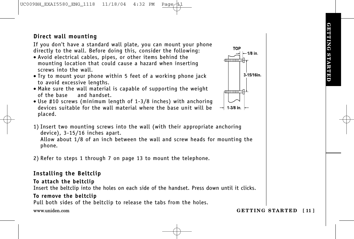 GETTING STARTEDGETTING STARTED [ 11 ]www.uniden.comDirect wall mountingIf you don&apos;t have a standard wall plate, you can mount your phonedirectly to the wall. Before doing this, consider the following:•Avoid electrical cables, pipes, or other items behind the mounting location that could cause a hazard when insertingscrews into the wall.•Try to mount your phone within 5 feet of a working phone jackto avoid excessive lengths.•Make sure the wall material is capable of supporting the weightof the base  and handset.•Use #10 screws (minimum length of 1-3/8 inches) with anchoringdevices suitable for the wall material where the base unit will beplaced.1) Insert two mounting screws into the wall (with their appropriate anchoringdevice), 3-15/16 inches apart. Allow about 1/8 of an inch between the wall and screw heads for mounting thephone.2) Refer to steps 1 through 7 on page 13 to mount the telephone.Installing the BeltclipTo attach the beltclipInsert the beltclip into the holes on each side of the handset. Press down until it clicks.To remove the beltclipPull both sides of the beltclip to release the tabs from the holes.UC009BH_EXAI5580_ENG_1118  11/18/04  4:32 PM  Page 11
