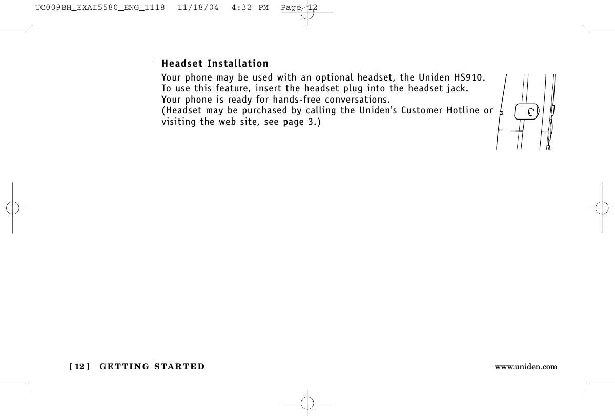 GETTING STARTED[ 12 ] www.uniden.comHeadset InstallationYour phone may be used with an optional headset, the Uniden HS910. To use this feature, insert the headset plug into the headset jack. Your phone is ready for hands-free conversations.(Headset may be purchased by calling the Uniden&apos;s Customer Hotline or visiting the web site, see page 3.)UC009BH_EXAI5580_ENG_1118  11/18/04  4:32 PM  Page 12