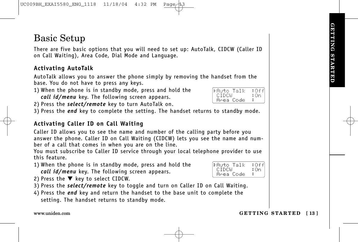 GETTING STARTEDGETTING STARTED [ 13 ]www.uniden.comBasic SetupThere are five basic options that you will need to set up: AutoTalk, CIDCW (Caller IDon Call Waiting), Area Code, Dial Mode and Language.Activating AutoTalkAutoTalk allows you to answer the phone simply by removing the handset from thebase. You do not have to press any keys.1) When the phone is in standby mode, press and hold the call id/menu key. The following screen appears.2) Press the select/remote key to turn AutoTalk on.3) Press the end key to complete the setting. The handset returns to standby mode.Activating Caller ID on Call WaitingCaller ID allows you to see the name and number of the calling party before youanswer the phone. Caller ID on Call Waiting (CIDCW) lets you see the name and num-ber of a call that comes in when you are on the line.You must subscribe to Caller ID service through your local telephone provider to usethis feature.1) When the phone is in standby mode, press and hold the call id/menu key. The following screen appears.2) Press the ▼key to select CIDCW.3) Press the select/remote key to toggle and turn on Caller ID on Call Waiting.4) Press the end key and return the handset to the base unit to complete thesetting. The handset returns to standby mode.UC009BH_EXAI5580_ENG_1118  11/18/04  4:32 PM  Page 13