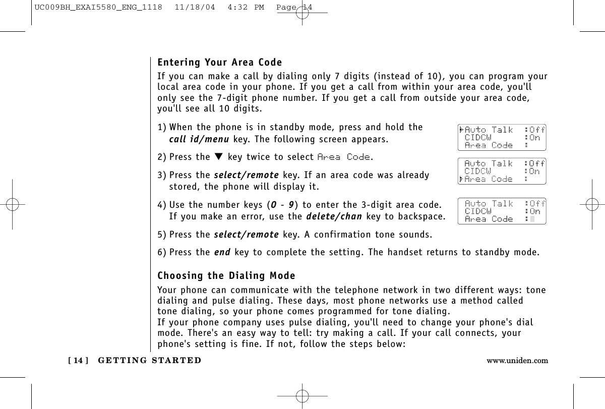 GETTING STARTED[ 14 ] www.uniden.com1) When the phone is in standby mode, press and hold thecall id/menu key. The following screen appears.2) Press the ▼key twice to select Area Code.3) Press the select/remote key. If an area code was alreadystored, the phone will display it.4) Use the number keys (0- 9) to enter the 3-digit area code. If you make an error, use the delete/chan key to backspace.5) Press the select/remote key. A confirmation tone sounds.6) Press the end key to complete the setting. The handset returns to standby mode.Choosing the Dialing ModeYour phone can communicate with the telephone network in two different ways: tonedialing and pulse dialing. These days, most phone networks use a method calledtone dialing, so your phone comes programmed for tone dialing.If your phone company uses pulse dialing, you&apos;ll need to change your phone&apos;s dialmode. There&apos;s an easy way to tell: try making a call. If your call connects, yourphone&apos;s setting is fine. If not, follow the steps below:Entering Your Area CodeIf you can make a call by dialing only 7 digits (instead of 10), you can program yourlocal area code in your phone. If you get a call from within your area code, you&apos;llonly see the 7-digit phone number. If you get a call from outside your area code,you&apos;ll see all 10 digits.UC009BH_EXAI5580_ENG_1118  11/18/04  4:32 PM  Page 14