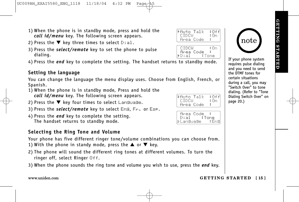 GETTING STARTEDGETTING STARTED [ 15 ]www.uniden.com1) When the phone is in standby mode, press and hold thecall id/menu key. The following screen appears.2) Press the ▼key three times to select Dial.3) Press the select/remote key to set the phone to pulse dialing.4) Press the end key to complete the setting. The handset returns to standby mode.Setting the languageYou can change the language the menu display uses. Choose from English, French, orSpanish.1) When the phone is in standby mode, Press and hold thecall id/menu key. The following screen appears.2) Press the ▼key four times to select Language.3) Press the select/remote key to select Eng, Fr. or Esp.4) Press the end key to complete the setting. The handset returns to standby mode.Selecting the Ring Tone and VolumeYour phone has five different ringer tone/volume combinations you can choose from. 1) With the phone in standy mode, press the ▲or ▼key.2) The phone will sound the different ring tones at different volumes. To turn theringer off, select Ringer Off.3) When the phone sounds the ring tone and volume you wish to use, press the end key.If your phone systemrequires pulse dialingand you need to sendthe DTMF tones forcertain situationsduring a call, you may&quot;Switch Over&quot; to tonedialing. (Refer to &quot;ToneDialing Switch Over&quot; onpage 20.)UC009BH_EXAI5580_ENG_1118  11/18/04  4:32 PM  Page 15