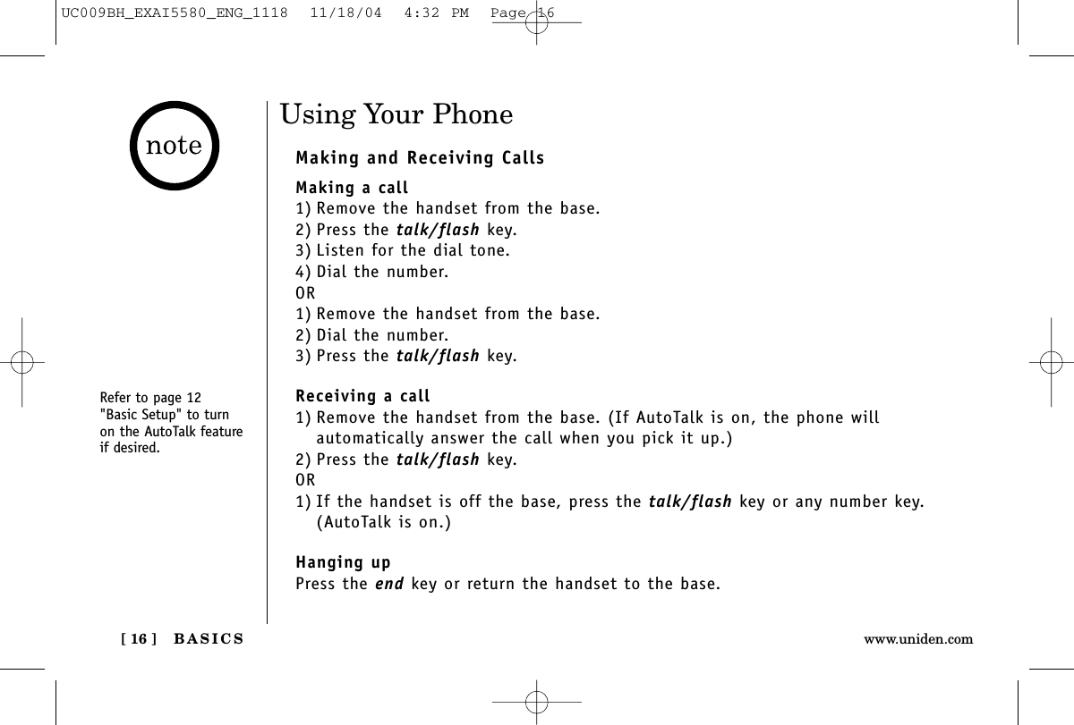 BASICS[ 16 ] www.uniden.comUsing Your PhoneMaking and Receiving CallsMaking a call1) Remove the handset from the base.2) Press the talk/flash key.3) Listen for the dial tone.4) Dial the number.OR1) Remove the handset from the base.2) Dial the number.3) Press the talk/flash key.Receiving a call1) Remove the handset from the base. (If AutoTalk is on, the phone will automatically answer the call when you pick it up.)2) Press the talk/flash key.OR1) If the handset is off the base, press the talk/flash key or any number key.(AutoTalk is on.)Hanging upPress the end key or return the handset to the base.Refer to page 12 &quot;Basic Setup&quot; to turnon the AutoTalk featureif desired.UC009BH_EXAI5580_ENG_1118  11/18/04  4:32 PM  Page 16