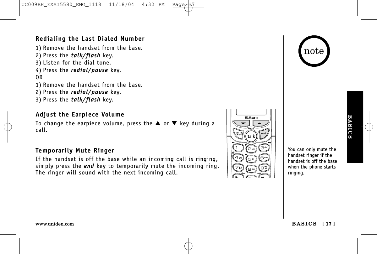 BASICSBASICS [ 17 ]www.uniden.comRedialing the Last Dialed Number1) Remove the handset from the base.2) Press the talk/flash key.3) Listen for the dial tone.4) Press the redial/pause key.OR1) Remove the handset from the base.2) Press the redial/pause key.3) Press the talk/flash key.Adjust the Earpiece VolumeTo change the earpiece volume, press the ▲or ▼key during acall.Temporarily Mute RingerIf the handset is off the base while an incoming call is ringing,simply press the end key to temporarily mute the incoming ring.The ringer will sound with the next incoming call.You can only mute thehandset ringer if thehandset is off the basewhen the phone startsringing.UC009BH_EXAI5580_ENG_1118  11/18/04  4:32 PM  Page 17