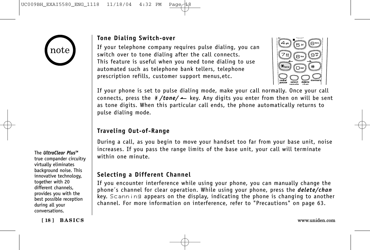 BASICS[ 18 ] www.uniden.comTone Dialing Switch-overIf your telephone company requires pulse dialing, you canswitch over to tone dialing after the call connects.This feature is useful when you need tone dialing to useautomated such as telephone bank tellers, telephone prescription refills, customer support menus,etc.If your phone is set to pulse dialing mode, make your call normally. Once your callconnects, press the  /tone/ key. Any digits you enter from then on will be sentas tone digits. When this particular call ends, the phone automatically returns topulse dialing mode.Traveling Out-of-RangeDuring a call, as you begin to move your handset too far from your base unit, noiseincreases. If you pass the range limits of the base unit, your call will terminate within one minute.Selecting a Different ChannelIf you encounter interference while using your phone, you can manually change thephone´s channel for clear operation. While using your phone, press the delete/chankey. Scanning appears on the display, indicating the phone is changing to anotherchannel. For more information on interference, refer to &quot;Precautions&quot; on page 63.The UltraClear PlusTMtrue compander circuitryvirtually eliminatesbackground noise. Thisinnovative technology,together with 20different channels,provides you with thebest possible receptionduring all yourconversations.UC009BH_EXAI5580_ENG_1118  11/18/04  4:32 PM  Page 18