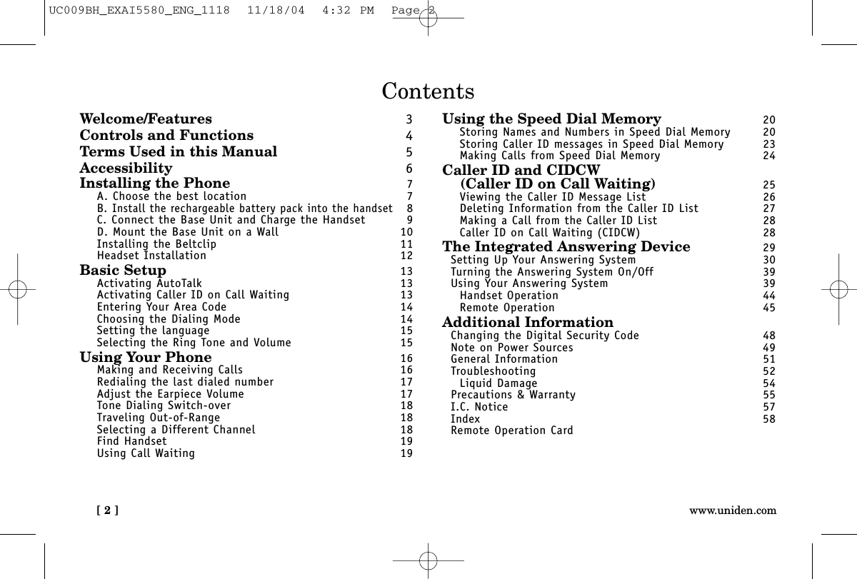 [ 2 ] www.uniden.comContentsWelcome/Features 3Controls and Functions 4Terms Used in this Manual 5Accessibility 6Installing the Phone 7A. Choose the best location 7B. Install the rechargeable battery pack into the handset8C. Connect the Base Unit and Charge the Handset 9D. Mount the Base Unit on a Wall 10Installing the Beltclip 11Headset Installation 12Basic Setup 13Activating AutoTalk 13Activating Caller ID on Call Waiting 13Entering Your Area Code 14Choosing the Dialing Mode 14Setting the language 15Selecting the Ring Tone and Volume 15Using Your Phone 16Making and Receiving Calls 16Redialing the last dialed number 17Adjust the Earpiece Volume 17Tone Dialing Switch-over 18Traveling Out-of-Range 18Selecting a Different Channel 18Find Handset 19Using Call Waiting 19Using the Speed Dial Memory 20Storing Names and Numbers in Speed Dial Memory 20Storing Caller ID messages in Speed Dial Memory 23Making Calls from Speed Dial Memory 24Caller ID and CIDCW(Caller ID on Call Waiting) 25Viewing the Caller ID Message List 26Deleting Information from the Caller ID List 27Making a Call from the Caller ID List 28Caller ID on Call Waiting (CIDCW) 28The Integrated Answering Device 29Setting Up Your Answering System 30Turning the Answering System On/Off 39Using Your Answering System 39Handset Operation 44Remote Operation 45Additional InformationChanging the Digital Security Code 48Note on Power Sources 49General Information 51Troubleshooting 52Liquid Damage 54Precautions &amp; Warranty 55I.C. Notice 57Index 58Remote Operation CardUC009BH_EXAI5580_ENG_1118  11/18/04  4:32 PM  Page 2