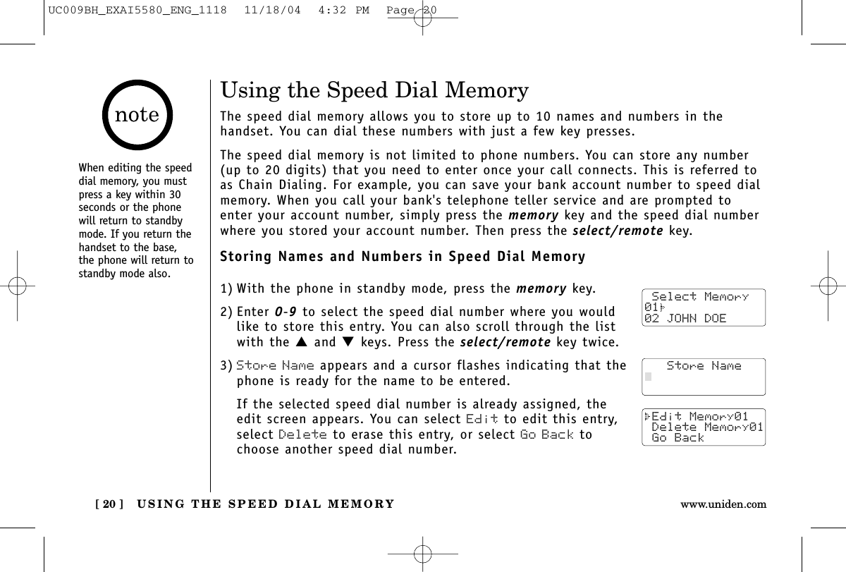 USING THE SPEED DIAL MEMORY[ 20 ] www.uniden.comUsing the Speed Dial MemoryThe speed dial memory allows you to store up to 10 names and numbers in the handset. You can dial these numbers with just a few key presses.The speed dial memory is not limited to phone numbers. You can store any number(up to 20 digits) that you need to enter once your call connects. This is referred toas Chain Dialing. For example, you can save your bank account number to speed dialmemory. When you call your bank&apos;s telephone teller service and are prompted toenter your account number, simply press the memory key and the speed dial numberwhere you stored your account number. Then press the select/remote key.Storing Names and Numbers in Speed Dial Memory1) With the phone in standby mode, press the memory key.2) Enter 0-9to select the speed dial number where you wouldlike to store this entry. You can also scroll through the listwith the ▲and ▼keys. Press the select/remote key twice.3) Store Name appears and a cursor flashes indicating that thephone is ready for the name to be entered.If the selected speed dial number is already assigned, theedit screen appears. You can select Edit to edit this entry,select Delete to erase this entry, or select Go Back tochoose another speed dial number. Select Memory01  02 JOHN DOE   Store Name Edit Memory01 Delete Memory01 Go BackWhen editing the speeddial memory, you mustpress a key within 30seconds or the phonewill return to standbymode. If you return thehandset to the base,the phone will return tostandby mode also.UC009BH_EXAI5580_ENG_1118  11/18/04  4:32 PM  Page 20