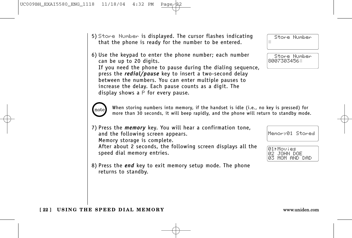USING THE SPEED DIAL MEMORY[ 22 ] www.uniden.com5) Store Number is displayed. The cursor flashes indicatingthat the phone is ready for the number to be entered.6) Use the keypad to enter the phone number; each numbercan be up to 20 digits.If you need the phone to pause during the dialing sequence,press the redial/pause key to insert a two-second delaybetween the numbers. You can enter multiple pauses toincrease the delay. Each pause counts as a digit. The display shows a Pfor every pause.7) Press the memory key. You will hear a confirmation tone,and the following screen appears.Memory storage is complete. After about 2 seconds, the following screen displays all thespeed dial memory entries.8) Press the end key to exit memory setup mode. The phonereturns to standby.  Store Number8007303456    Memory01 Stored01 Movies02 JOHN DOE03 MOM AND DAD  Store NumberWhen storing numbers into memory, if the handset is idle (i.e., no key is pressed) formore than 30 seconds, it will beep rapidly, and the phone will return to standby mode.UC009BH_EXAI5580_ENG_1118  11/18/04  4:32 PM  Page 22