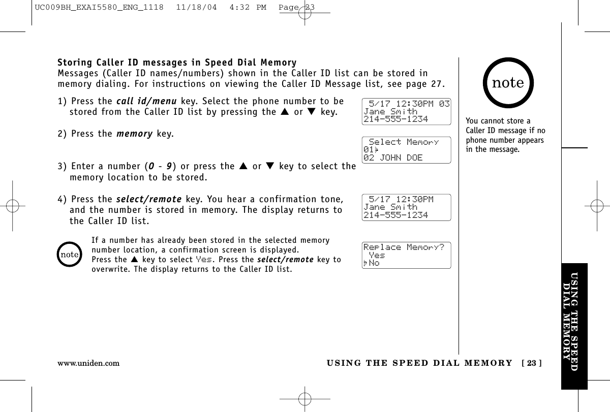 USING THE SPEEDDIAL MEMORYUSING THE SPEED DIAL MEMORY [ 23 ]www.uniden.comStoring Caller ID messages in Speed Dial MemoryMessages (Caller ID names/numbers) shown in the Caller ID list can be stored inmemory dialing. For instructions on viewing the Caller ID Message list, see page 27.1) Press the call id/menu key. Select the phone number to bestored from the Caller ID list by pressing the ▲or ▼key.2) Press the memory key.3) Enter a number (0- 9) or press the ▲or ▼key to select thememory location to be stored.4) Press the select/remote key. You hear a confirmation tone,and the number is stored in memory. The display returns tothe Caller ID list.If a number has already been stored in the selected memorynumber location, a confirmation screen is displayed. Press the ▲key to select Yes. Press the select/remote key tooverwrite. The display returns to the Caller ID list.You cannot store aCaller ID message if nophone number appearsin the message.Replace Memory? Yes No 5/17 12:30PM 03Jane Smith214-555-1234 5/17 12:30PMJane Smith214-555-1234 Select Memory01  02 JOHN DOEUC009BH_EXAI5580_ENG_1118  11/18/04  4:32 PM  Page 23