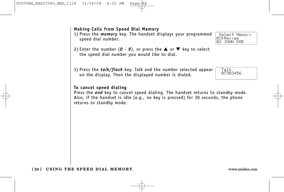 USING THE SPEED DIAL MEMORY[ 24 ] www.uniden.comMaking Calls from Speed Dial Memory1) Press the memory key. The handset displays your programmedspeed dial number.2) Enter the number (0- 9), or press the ▲or ▼key to selectthe speed dial number you would like to dial.3) Press the talk/flash key. Talk and the number selected appearon the display. Then the displayed number is dialed.To cancel speed dialingPress the end key to cancel speed dialing. The handset returns to standby mode.Also, if the handset is idle (e.g., no key is pressed) for 30 seconds, the phonereturns to standby mode. Select Memory01 Movies 02 JOHN DOE  Talk  07303456UC009BH_EXAI5580_ENG_1118  11/18/04  4:32 PM  Page 24